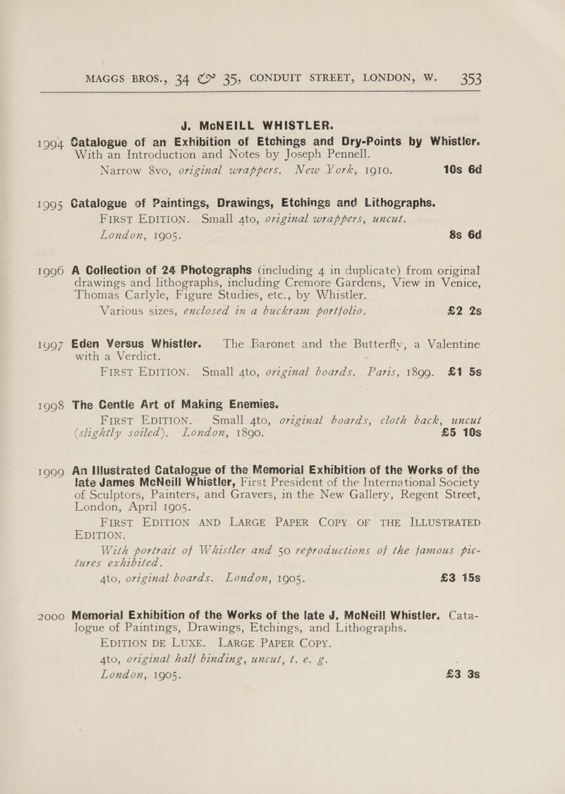 J. McNEILL WHISTLER. 1994 Catalogue of an Exhibition of Etchings and Dry-Points by Whistler. With an Introduction and Notes by Joseph Pennell. Narrow 8vo, original wrappers. New York; 1910, 18s 6d 1995 Catalogue of Paintings, Drawings, Etchings and Lithographs. FIRST EDITION. Small 4to, ovzginal wrappers, uncut. London, 1905. 8s 6d 1996 A Collection of 24 Photographs (including 4 in duplicate) from original drawings and lithographs, including Cremore Gardens, View in Venice, Thomas Carlyle, Figure Studies, etc., by Whistler. Various sizes, enclosed in a buckram portfolio. £2 2s 1997 Eden Versus Whistler. The baronet and the Butterflv, a Valentine with a Verdict. : FIRST EDITION. Small 4to, original boards. Paris, 1899. £1 5s 1998 The Gentie Art of Making Enemies. FIRST EDITION. Small 4to, original boards, cloth back, uncut (slightly soiled). London, 1890. £5 10s 1999 An Illustrated Catalogue of the Memorial Exhibition of the Works of the late James McNeill Whistler, First President of the International Society of Sculptors, Painters, and Gravers, in the New Gallery, Regent Street, London, April 1905. FIRST EDITION AND LARGE PAPER COPY OF THE ILLUSTRATED EDITION. With portrait of Whistler and 50 reproductions of the famous pic- tures exhibited. Ato, original boards. London, 1905. £3 15s 2000 Memorial Exhibition of the Works of the late J, McNeil! Whistler, Cata- logue of Paintings, Drawings, Etchings, and Lithographs. EDITION DE LUXE. LARGE PAPER COPY. Ato, original half binding, uncut, ¢. e. g.