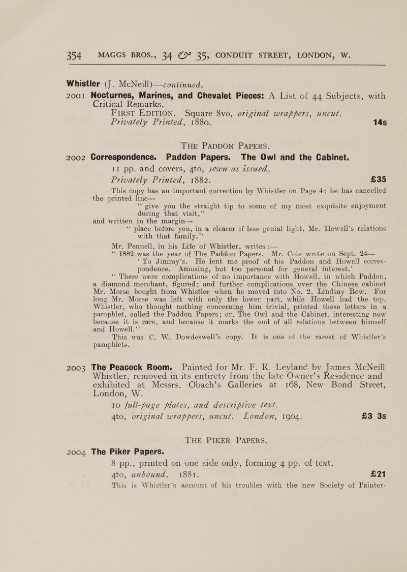 Whistler (J. McNeill) —continued. 2001 Nocturnes, Marines, and Chevalet Pieces: A List of 44 Subjects, with Critical Remarks. First EDITION. Square 8vo, original wrappers, uncut. Privately Printed, 1880. 14s THE PADDON PAPERS. 2002 Gorrespondence. Paddon Papers. The Owl and the Cabinet. II pp. and covers, 4to, sewn as issued. Privately Printed, 1882. £35 This copy has an important correction by Whistler on Page 4; he has cancelled the printed lne— ‘‘“ give you the straight tip to some of my most exquisite enjoyment during that visit,”’ and written in the margin— ‘‘ place before you, in a clearer if less genial light, Mr. Howell’s relations with that family.”’ Mr. Pennell, in his Life of Whistler, writes :— ‘* 1882 was the year of The Paddon Papers. Mr. Cole wrote on Sept. 24— ‘To Jimmy’s. He lent me proof of his Paddon and Howell corres- pondence. Amusing, but too personal for general interest.’ ‘‘ There were complications of no importance with Howell, in which Paddon, a diamond merchant, figured; and further complications over the Chinese cabinet Mr. Morse bought from Whistler when he moved into No. 2, Lindsay Row. For long Mr. Morse was left with only the lower part, while Howell had the top. Whistler, who thought nothing concerning him trivial, printed these letters in a pamphlet, called the Paddon Papers; or, The Owl and the Cabinet, interesting now because it is rare, and because it marks the end of all relations between himself and Howell.’’ This was C. W. Dowdeswell’s copy. It is one of the rarest of Whistler’s pamphlets. 2003 The Peacock Room. Painted for Mr. F. R. Leylanc by James McNeill Whistler, removed in its entirety from the late Owner’s Residence and exhibited at Messrs. Obach’s Galleries at 168, New Bond Street, London, W. 10 full-page plates, and descriptive text. Ato, original wrappers, uncut. London, 1904. £3 3s THE PIKER PAPERS. 2004 The Piker Papers. 8 pp., printed on one side only, forming 4 pp. of text. Ato, unbound. 1881. £21 This is Whistler’s account of his troubles with the new Society of Painter-