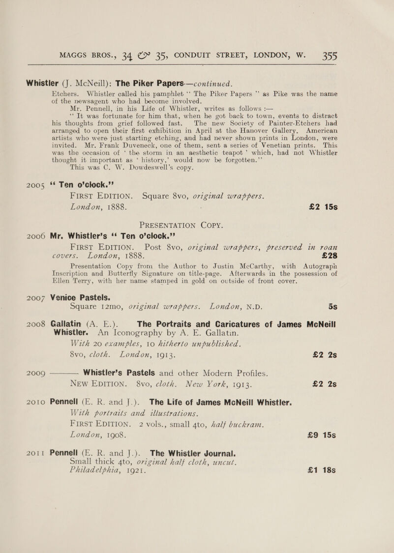 Whistler (J. McNeill): The Piker Papers—continued. Etchers. Whistler called his pamphlet ‘‘ The Piker Papers *’ as Pike was the name of the newsagent who had become involved. Mr. Pennell, in his Life of Whistler, writes as follows :— ‘“ It was fortunate for him that, when he got back to town, events to distract his thoughts from grief followed fast. The new Society of Painter-Ktchers had arranged to open their first exhibition in April at the Hanover Gallery. American artists who were just starting etching, and had never shown prints in London, were invited. Mr. Frank Duveneck, one of them, sent a series of Venetian prints. This was the occasion of ‘ the storm in an aesthetic teapot ’ which, had not Whistler thought it important as ‘ history,’ would now be forgotten.’’ This was C. W. Dowdeswell’s copy. 2005 ‘* Ten o’clock.’’ FIRST EDITION. Square 8vo, original wrappers. London, 1888. £2 15s PRESENTATION COPY. 20060 Mr. Whistler’s ‘* Ten o’clock.’’ FIRST EDITION. Post 8vo, original wrappers, preserved in roan covers. London, 1888. £28 Presentation Copy from the Author to Justin McCarthy, with Autograph Inscription and Butterfly Signature on title-page. Afterwards in the possession of Ellen Terry, with her name stamped in gold on outside of front cover. 2007 Venice Pastels. Square 12mo, oviginal wrappers. London, N.D. 5s 2008 Gallatin (A. E.). The Portraits and Caricatures of James McNeill Whistler. An Iconography by A. E. Gallatin. With 20 examples, 10 hitherto unpublished. 8vo, cloth. London, 1913. £2 2s 2009 —————. Whistler’s Pastels and other Modern Profiles. NEw EDITION. 8vo, cloth. New York, 1913. £2 2s 2010 Pennell (E. R. and J.). The Life of James McNeill Whistler. With portraits and illustrations. FIRST EDITION. 2 vols., small 4to, half buckram. London, 1908. £9 15s 2011 Pennell (Ef. R. and J.). The Whistler Journal. Small thick 4to, ovzginal half cloth, uncut. Philadelphia, 1921. £1 18s