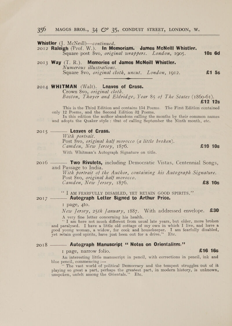 Whistler (J. McNeill)—continued. 2012 Raleigh (Prof. W.). In Memoriam. James MeNeill Whistler. Square post 8vo, ovzginal wrappers. London, 1905. 10s 6d 2013 Way (T. R.). Memories of James McNeill Whistler. Numerous tllustrations. Square 8vo, original cloth, uncut. London, 1912. £1 5s pe ee 2014 WHITMAN (Walt). Leaves of Grass. Crown 8vo, o7zgznal cloth. Boston, Thayer and Eldridge, Vear 85 of The States (1860-61). £12 12s This is the Third Edition and contains 154 Poems. The First Edition contained only 12 Poems, and the Second Edition 32 Poems. In this edition the author abandons calling the months by their common names and adopts the Quaker style: that of calling September the Ninth month, etc. 2015 ————— Leaves of Grass. With portrazt. Post 8vo, orzgznal half morocco G little broken). Camden, New Jersey, 1876. £10 10s With Whitman’s Autograph Signature on title. 2016 ———— Two Rivulets, including Democratic Vistas, Centennial Songs, and Passage to India. With portrait of the Author, containing his Autograph Signature. Post 8vo, ovzginal half morocco. Camden, New Jersey, 1876. £8 16s ‘* T AM FEARFULLY DISABLED, YET RETAIN GOOD SPIRITS.”’’  20 Autegraph Letter Signed to Arthur Price. I page, 4to. New Jersey, 25th January, 1887. With addressed envelope. £36 A very fine letter concerning his health. ‘Tam here not much different from usual late years, but aige more broken and paralysed. I have a little old cottage of my own in which I live, and have a good young woman, a widow, for cook and housekeeper. I am fearfully disabled, yet retain good spirits, have just been out for a drive.”’ Etc. 2018 —__— Autograph Manuscript ‘‘ Notes on Orientalism.” I page, narrow folio. £16 16s An interesting little manuscript in pencil, with corrections in pencil, ink and blue pencil, commencing :— ‘* The vast world “of political Democracy and the tempest struggles out of it playing so great a part, perhaps the greatest part, in modern history, is unknown, unspoken, unfelt among the Orientals.’’ Etc,