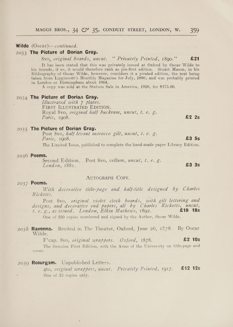 2033 2034 2035 2030 2037 2038 2039 The Picture of Dorian Gray. Ovo.orzgimal boards, uncut. ° Privately Printed; 1300.’’ £21 It has been stated that this was privately issued at Oxford by Oscar Wilde to his friends, if so, it would therefore rank as pre-first edition. Stuart Mason, in his Bibliography of Oscar Wilde, however, considers it a pirated edition, the text being taken from Lippincott’s Monthly Magazine for July, 1890, and was probably printed in London or Birmingham about 1904. A copy was sold at the Stetson Sale in America, 1920, for $175.00. The Picture of Dorian Gray. Illustrated with 7 plates. FIRST ILLUSTRATED EDITION. Royal 8vo, ovzginal half buckram, uncut, ¢t. é. g. Paris, 1908. £2 2s The Picture of Dorian Gray. Post 8vo, Zalf levant morocco gilt, uncut, t. e. g. Paris; 1908. £3 5s The Limited Issue, published to complete the hand-made paper Library Edition. Poems. Second Edition, Post 8vo, velluim, uncut, ¢. e. g. London, 1881. £3 3s AUTOGRAPH COPY. Poems. With decorative title-page and half-title designed by Charles Ricketts. Post 8vo, original violet cloth boards, with gilt lettering and designs, and decorative end papers, all by Charles Ricketts, uncut, t. e. g., as issued. London, Elkin Mathews, 1892. £18 18s One of 220 copies numbered and signed by the Author, Oscar Wilde. Ravenna. Recited in The Theatie, Oxford, June 26, 1878. By Oscar Wilde. F’cap. 8vo, original wrappers. Oxford, 1878. £2 10s The Genuine First Edition, with the Arms of the University on title-page and cover. Resurgam. Unpublished Letters. 4to, original wrappers, uncut. Privately Printed, 1917. £12 12s One of 25 copies only.