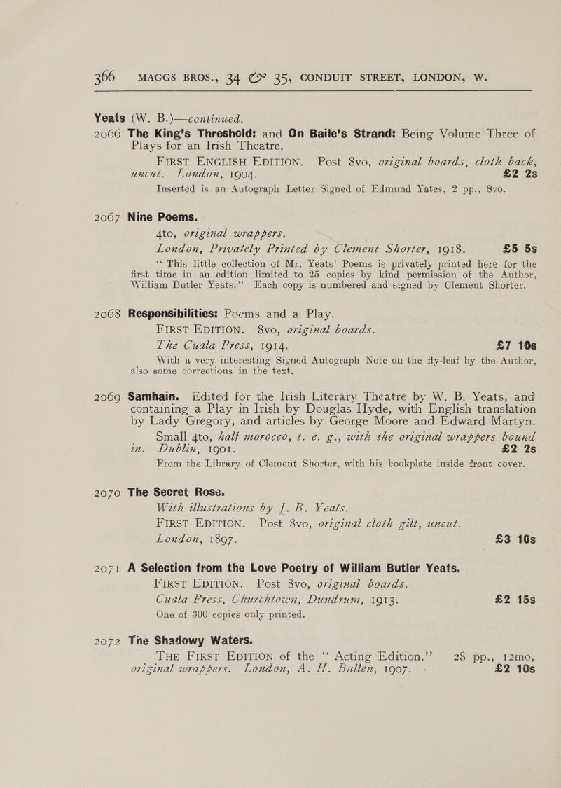 2007 2008 2069 2070 2072 Plays for an Irish Theatre. FIRST ENGLISH EDITION. Post 8vo, ovzgznal boards, cloth back, uncut. London, 1904. £2 2s Inserted is an Autograph Letter Signed of Edmund Yates, 2 pp., 8vo. Nine Poems. Ato, original wrappers. London, Privately Printed by Clement Shorter, 1918. £5 5s ‘* This little collection of Mr. Yeats’ Poems is privately printed here for the first time in an edition limited to 25 copies by kind permission of the Author, William Butler Yeats.’’ Kach copy is numbered and signed by Clement Shorter. Responsibilities: Poems and a Play. FIRST EDITION. 8vo, o7vzgznal boards. The Cuala Press, 1914. £7 10s With a very interesting Signed Autograph Note on the fly-leaf by the Author, also some corrections in the text. Samhain. [dited for the Irish Literary Theatre by W. B. Yeats, and containing a Play in Irish by Douglas Hyde, with English translation by Lady Gregory, and articles by George Moore and Edward Martyn. Small 4to, Zalf morocco, ¢. e. g., with the original wrappers bound nm. Dublin, 1901. £2 2s From the Library of Clement Shorter, with his kookplate inside front cover. The Secret Rose. With illustrations by |. B. Yeats. FIRST EDITION. Post 8vo, orzgznal cloth gilt, uncut. London, 1897. £3 16s A Selection from the Love Poetry of William Butler Yeats. FIRST EDITION. Post 8vo, o7vzginal boards. Cuala Press, Churchtown, Dundrum, 1913. £2 15s One of 300 copies only printed. The Shadowy Waters. LHE FIRST EDITION of ‘the ““Actine Edition. 23 (pps. Teme. original wrappers. London, AL. Bullen, 1907. : £2 10s