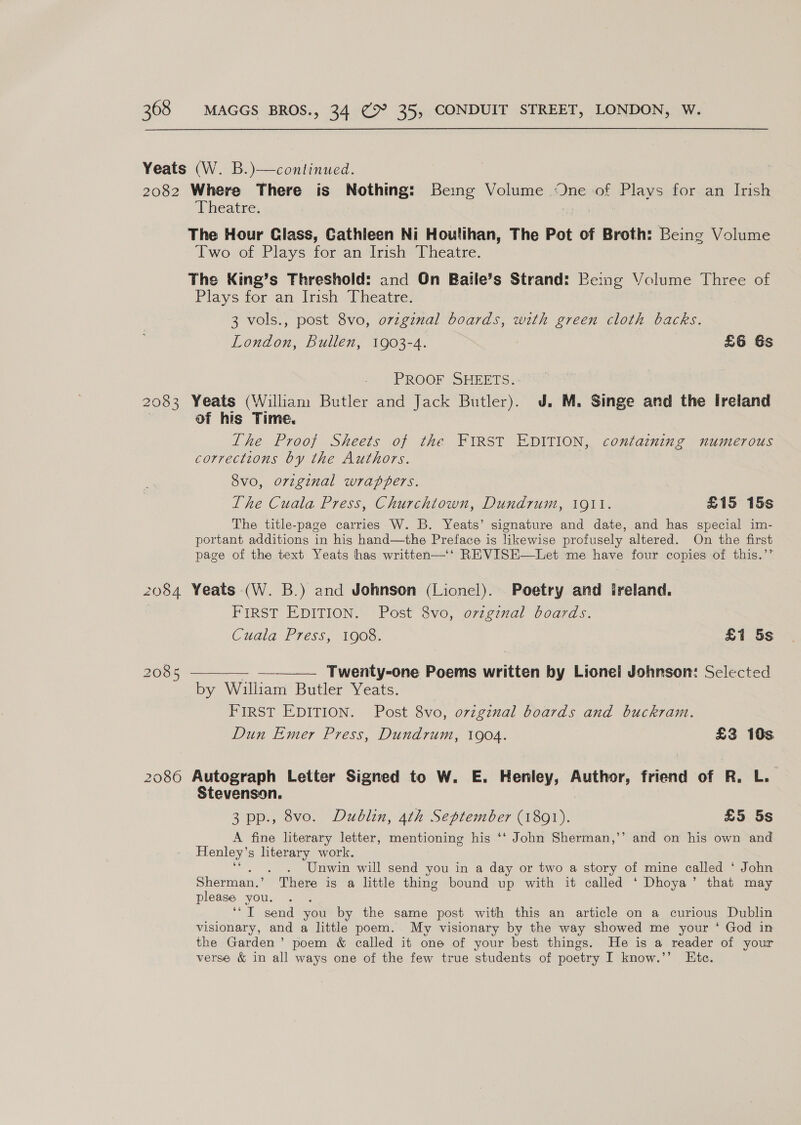 2083 2084 2085 Theatre. The Hour Class, Cathleen Ni Houlihan, The Pot of Broth: Being Volume Two of Plays for an Irish Theatre. The King’s Threshold: and On Batle’s Strand: Being Volume Three of Plays for an Irish: Rheatwen © 3 vols., post 8vo, ovzginal boards, with green cloth backs. London, Bullen, 1903-4. £6 6s PROOF SHEETS. Yeats (William Butler and Jack Butler). J. M. Singe and the Ireland of his Time. The Proof Sheets of the FIRST EDITION, containing numerous corrections by the Authors. 8vo, orzginal wrappers. | The Cuala Press, Churchtown, Dundrum, 1911. £15 15s The title-page carries W. B. Yeats’ signature and date, and has special im- portant additions in his hand—the Preface is likewise profusely altered. On the first page of the text Yeats has written—‘‘ REVISE—Let me have four copies of this.’’ Yeats (W. B.) and Johnson (Lionel). Poetry and ireland. FIRST EDITION. Post 8vo, ovzgznal boards. Cuala Press, 1908. £1 5s Twenty-one Poems written by Lionel Johnson: Selected FIRST EDITION. Post 8vo, ovzgznal boards and buckram. Dun Emer Press, Dundrum, 1904. £3 10s 2086 Autograph Letter Signed to W. E. Henley, Author, friend of R. L. Stevenson. 3 pp., 8vo. Dublin, 4th September (1801). £5 5s A fine literary letter, mentioning his ‘‘ John Sherman,’’ and on his own and Henley’ 8 ete work. Unwin will send you in a day or two a story of mine called ‘ John Sherman.’ There is a little thing bound up with it called ‘ Dhoya’ that may please you. bc send you by the same post with this an article on a curious Dublin visionary, and a little poem. My visionary by the way showed me your ‘ God in the Garden’ poem &amp; called it one of your best things. He is a reader of your verse &amp; in all ways one of the few true students of poetry I know.’’ Etc.