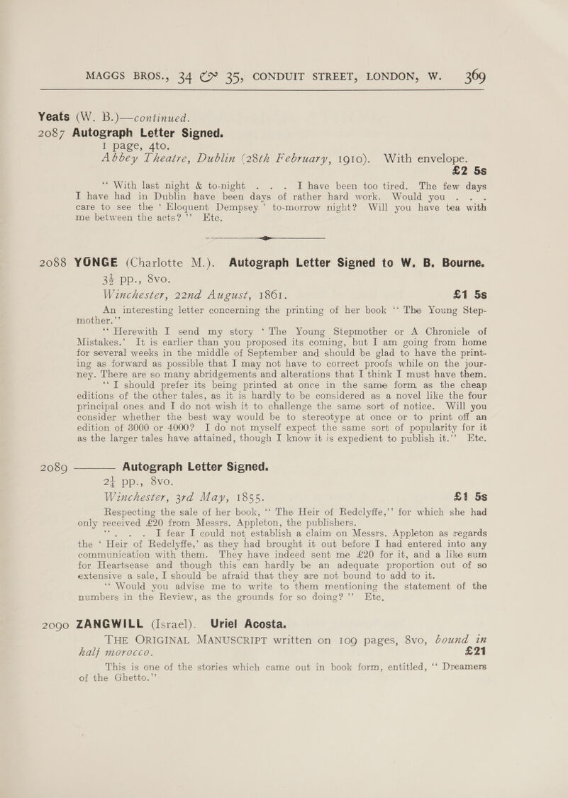 i page, Ato, Abbey Theatre, Dublin (28th February, 1910). With envelope. £2 5s “With last night &amp; to-night . . . I have been too tired. The few days I have had in Dublin have been days of rather hard work. Would you care to see the ‘ Eloquent Dempsey ’ to-morrow night? Will you have tea with me between the acts? ’’ Ete. -— SS 3$ pp., 8vo. Winchester, 22nd August, 1801. £1 5s wes interesting letter concerning the printing of her book ‘‘ The Young Step- mother,” ‘* Herewith I send my story ‘The Young Stepmother or A Chronicle of Mistakes.’ It is earlier than you proposed its coming, but I am going from home for several weeks in the middle of September and should be glad to have the print- ing as forward as possible that I may not have to correct proofs while on the jour- ney. There are so many abridgements and alterations that I think I must have them. ‘‘ IT should prefer its being printed at once in the same form, as the cheap editions of the other tales, as it is hardly to be considered as a novel like the four principal ones and I do not wish it to challenge the same sort of notice. Will you consider whether the best way would be to stereotype at once or to print off an edition of 3000 or 4000? I do not myself expect the same sort of popularity for it as the larger tales have attained, though I know it is expedient to publish it.’’ Ete. Autograph Letter Signed. 2) Dp. ovo. Winchester, 3rd May, bo £1 5s Respecting the sale of her book, ‘‘ The Heir of Redclyffe,’’ for which she had only received £20 from Messrs. eet the publishers. I fear I could not establish a claim on Messrs. Appleton as regards the ‘ Heir of Redclyffe,’ as they had brought it out before I had entered into any communication with them. They have indeed sent me £20 for it, and a like sum for Heartsease and though this can hardly be an adequate proportion out of so extensive a sale, I should be afraid that they are not bound to add to it. ‘* Would you advise me to write to them mentioning the statement of the numbers in the Review, as the grounds for so doing? ’’ Kte, THE ORIGINAL MANUSCRIPT written on 109 pages, 8vo, bound in half morocco. £21 This is one of the stories which came out in book form, entitled, ‘‘ Dreamers of the Ghetto.”