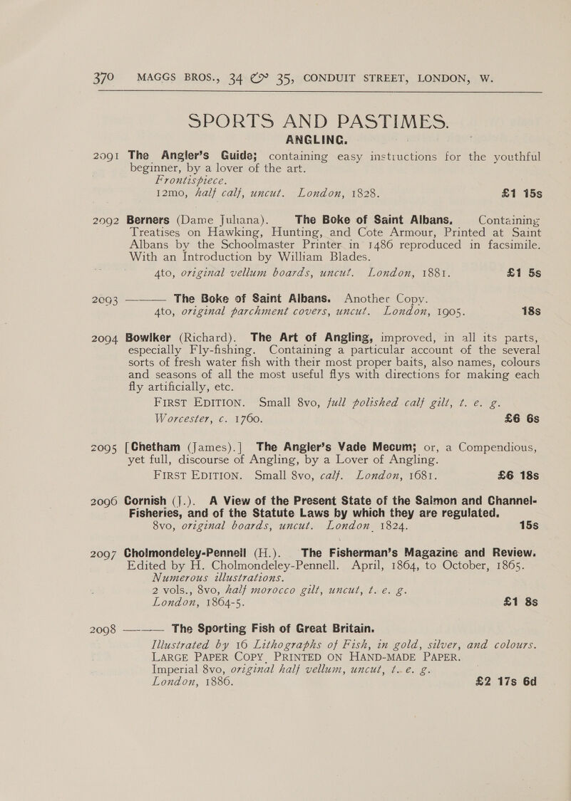  SPORTS AND PASTIMES, ANGLING. 2091 The Angier’s Guide; containing easy instructions for the youthful beginner, by a lover of the art. Frontispiece. 2092 Berners (Dame Juliana). The Boke of Saint Albans, Containing Treatises on Hawking, Hunting, and Cote Armour, Printed at Saint Albans by the Schoolmaster Printer in 1486 reproduced in facsimile. With an Introduction by William Blades. 2003 — The Boke of Saint Albans. Another Copy. Ato, original parchment covers, uncut. London, 1905. 18s 20904 Bowlker (Richard). The Art of Angling, improved, in all its parts, especially Fly-fishing. Containing a particular account of the several sorts of fresh water fish with their most proper baits, also names, colours and seasons of all the most useful flys with directions for making each fly artificially, etc. FIRST EDITION. Small 8vo, full polished calf gilt, ¢. e. g. Worcester, c. 1760. £6 Gs 2095 [Chetham (James).| The Angier’s Vade Mecum; or, a Compendious, yet full, discourse of Angling, by a Lover of Angling. FIRST EDITION. Small 8vo, calf. London, 1681. £6 18s 2096 Cornish (j.). A View of the Present State of the Saimon and Channel- Fisheries, and of the Statute Laws by which they are regulated. 8vo, orzginal boards, uncut. London 1824. 15s 2097 Cholmondeley-Penneil (H.). The Fisherman’s Magazine and Review. Edited by H. Cholmondeley-Pennell. April, 1864, to October, 1865. Numerous illustrations. 2 vols., 8vo, Zalf morocco gilt, uncut, t. e. g. London, 1864-5. £1 8s 2098 —-—-— The Sporting Fish of Great Britain. Illustrated by 16 Lithographs of Fish, in gold, silver, and colours. LARGE PAPER COPY, PRINTED ON HAND-MADE PAPER. Imperial 8vo, ovzginal half vellum, uncut, t.eé. g. London, 1886. £2 17s 6d