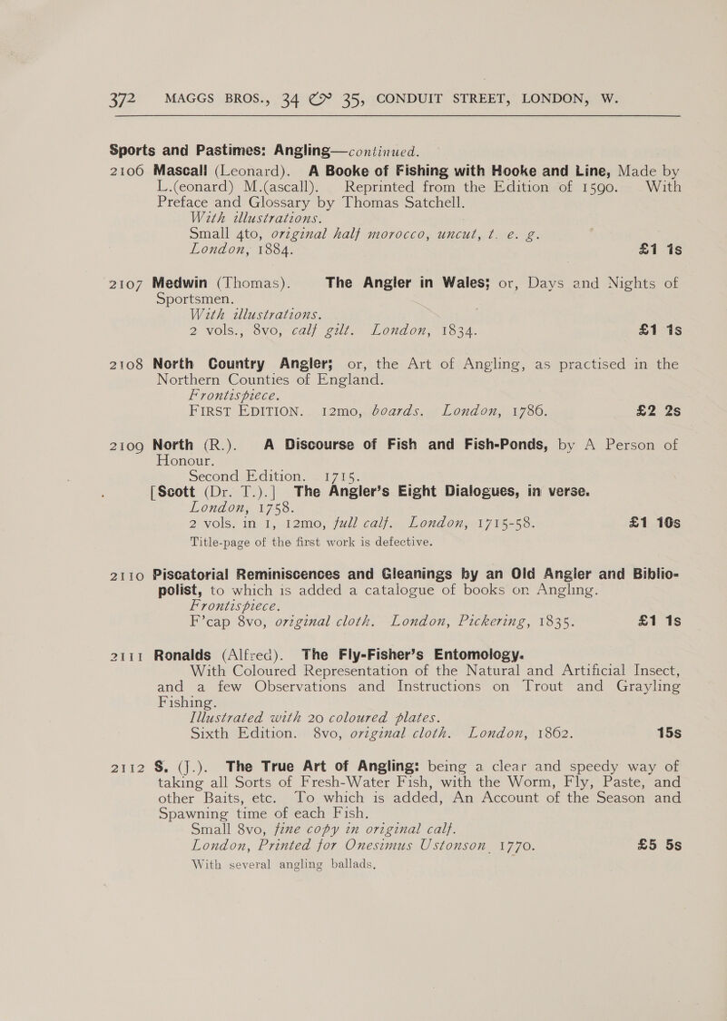 Sports and Pastimes: Angling—continued. 2106 Mascall (Leonard). A Booke of Fishing with Hooke and Line, Made by L.ceonard) M.(ascall). Reprinted from the Edition of 1590. With Preface and Glossary by Thomas Satchell. With illustrations. Small 4to, ovzgznal half morocco, uncut, ¢t. é. g. London, 1884. £1 is 2107 Medwin (Thomas). The Angler in Wales; or, Days and Nights of Sportsmen. With illustrations. ; 2 vols., 3vo,-calj git. London, 1334. £1 1s 2108 North Country Angler; or, the Art of Angling, as practised in the Northern Counties of England. Frontispiece. FIRST EDITION... 12m0;.d0a7ds.. London, 1736. £2 2s 2109 North (R.). A Discourse of Fish and Fish-Ponds, by A Person of Honour. Second Edition. . 1715. [Scott (Dr. T.).| The Angler’s Eight Dialogues, in verse. London, 1758. 2 vols, im, 1, 12ime, jul calla. London 1715-56: £1 16s Title-page of the first work is defective. 2110 Piscatorial Reminiscences and Gleanings by an Old Angier and Biblio- polist, to which is added a catalogue of books on Angling. Frontispiece. F’cap 8vo, orzginal cloth. London, Pickering, 1835. £1 1s 2111 Ronalds (Alfred). The Fly-Fisher’s Entomology. With Coloured Representation of the Natural and Artificial Insect, and a few Observations and Instructions on Trout and Grayling Fishing. Illustrated with 20 coloured plates. Sixth Edition. 8vo, original cloth. London, 1862. 15s 2112 S. (j.). The True Art of Angling: being a clear and speedy way of taking all Sorts of Fresh-Water Fish, with the Worm, Fly, Paste, and other Baits, etc. To which is added, An Account of the Season and Spawning time of each Fish. Small 8vo, fee copy in original calf. London, Printed for Onesimus Ustonson_ 1770. £5 5s With several angling ballads,