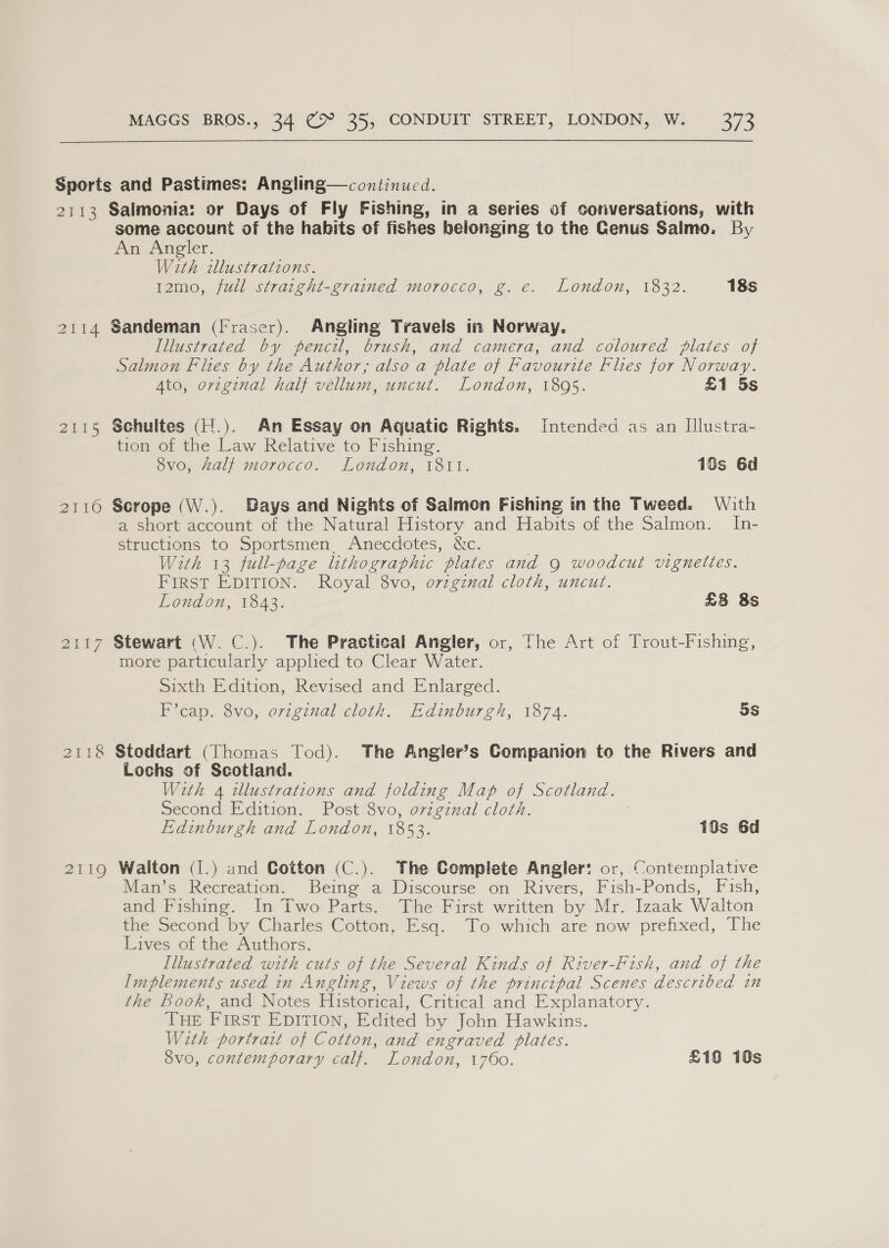 2h 3 2114 2115 Tene aits ZIG Salmonia: or Days of Fly Fishing, in a series of conversations, with some account of the habits of fishes belonging to the Genus Salmo. By An Angler. With illustrations. 12mo, fudl strarght-grained morocco, g. e. London, 1832. 18s Sandeman (Fraser). Angling Travels in Norway. Illustrated by pencil, brush, and camera, and coloured plates of Salmon Flies by the Author, also a plate of Favourite Flies for Norway. Ato, orzginal half vellum, uncut. London, 1895. £1 5s Schultes (H.). An Essay on Aquatic Rights. Intended as an Illustra- tion of the Law Relative to Fishing. 8vo, Zalf morocco. London, 1811. 1Ss 6d Scrope (W.). Days and Nights of Salmon Fishing in the Tweed. With a short account of the Natural History and Habits of the Salmon. In- structions to Sportsmen. Anecdotes, &amp;c. With 13 full-page lithographic plates and 9 woodcut vignettes. FIRST EDITION. Royal 8vo, o7zgznal cloth, uncut. London, 1843. £8 8s Stewart (W. C.). The Practical Angler, or, The Art of Trout-Fishing, more particularly applied to Clear Water. Sixth Edition, Revised and Enlarged. F’cap. 8vo, orzginal cloth. Edinburgh, 1874. 5S Stoddart (Thomas Tod). The Angler’s Companion to the Rivers and Lochs of Scotland. With 4 illustrations and folding Map of Scotland. Second Edition. Post 8vo, original cloth. Edinburgh and London, 1853. 18s 6d Walton (1.) and Cotton (C.). The Complete Angler: or, Contemplative Man’s Recreation. Being a Discourse on Rivers, Fish-Ponds, Fish, and Fishing. In Two Parts. The First written by Mr. Izaak Walton tie ‘Second by Charles Cotton, sq. To which. are now prefixed, The Lives of the Authors. Illustrated with cuts of the Several Kinds of River-Fish, and of the Implements used in Angling, Views of the principal Scenes described in the book, and Notes Historical, Critical and Explanatory. THE FIRST EDITION, Edited by John Hawkins. With portrart of Cotton, and engraved plates. 8vo, contemporary calf. London, 1760. £10 10s
