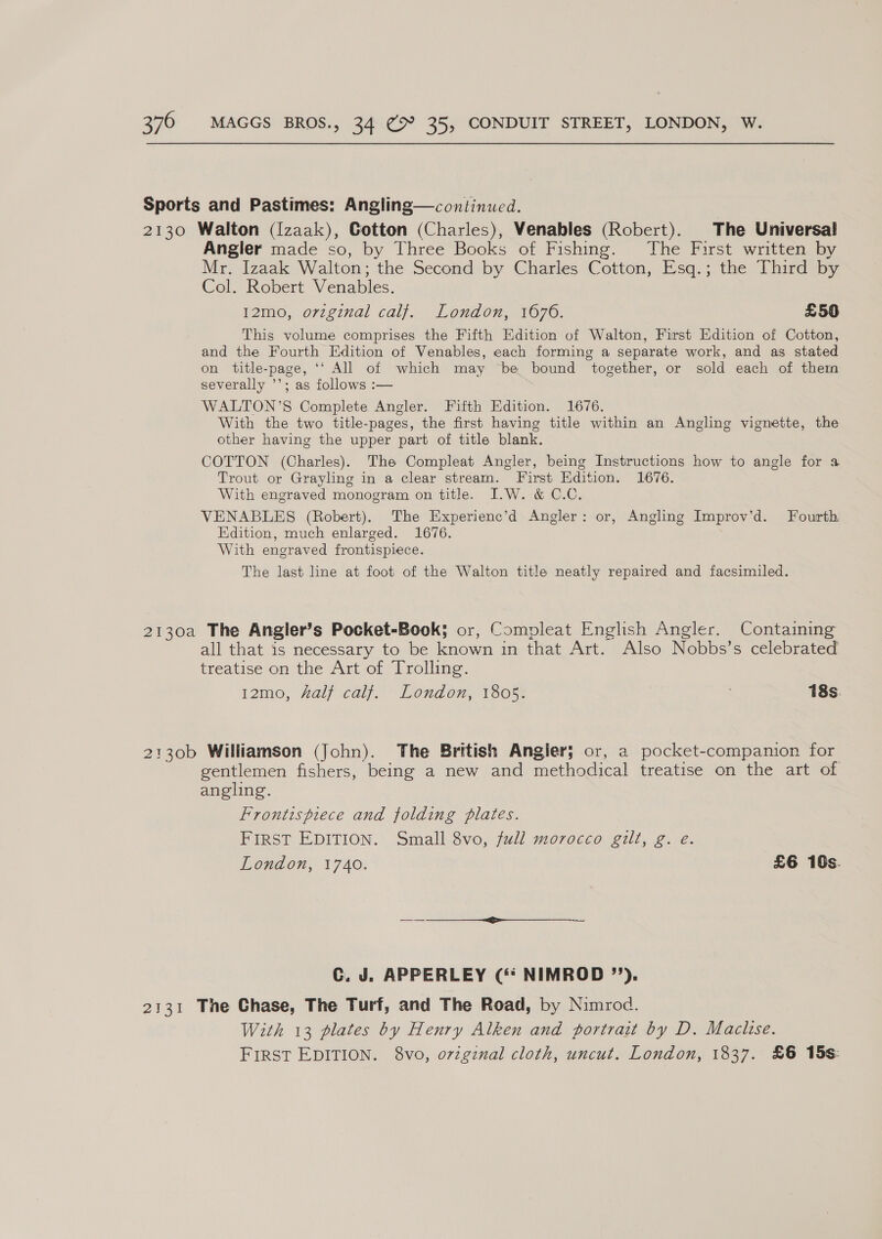 Sports and Pastimes: Angling—continued. 2130 Walton (Izaak), Gotton (Charles), Venables (Robert). The Universal Angler made so, by Three Books of Fishing. The First written by Mr. Izaak Walton; the Second by Charles Cotton, Esq.; the Third by Col. Robert Venables. 12mo, ovzginal calf. London, 1676. £50 This volume comprises the Fifth Edition of Walton, First Edition of Cotton, and the Fourth Edition of Venables, each forming a separate work, and as stated on title-page, ‘‘ All of which may be bound together, or sold each of them severally ’’; as follows :— WALTON’S Complete Angler. Fifth Edition. 1676. With the two title-pages, the first having title within an Angling vignette, the other having the upper part of title blank. COTTON (Charles). The Compleat Angler, being Instructions how to angle for a Trout or Grayling in a clear stream. First Edition. 1676. With engraved monogram on title. I.W. &amp; C.C. VENABLES (Robert). The Experienc’d Angler: or, Angling Improv’d. Fourth Edition, much enlarged. 1676. With engraved frontispiece. The last line at foot of the Walton title neatly repaired and facsimiled. 2130a The Angler’s Pocket-Book; or, Compleat English Angler. Containing all that is necessary to be known in that Art. Also Nobbs’s celebrated treatise on the Art of Trolling. 12mo, halj calf. London, 1805. . 18s. 2130b Williamson (John). The British Angier; or, a pocket-companion for gentlemen fishers, being a new and methodical treatise on the art of angling. Frontispiece and folding plates. FIRST EDITION. Small 8vo, full morocco gilt, g. e. London, 1740. £6 10s. C. J. APPERLEY (‘* NIMROD ’’). 2131 The Chase, The Turf, and The Road, by Nimrod. With 13 plates by Henry Alken and portrart by D. Maclise. FIRST EDITION. 8vo, o7vzginal cloth, uncut. London, 1837. £6 15s: