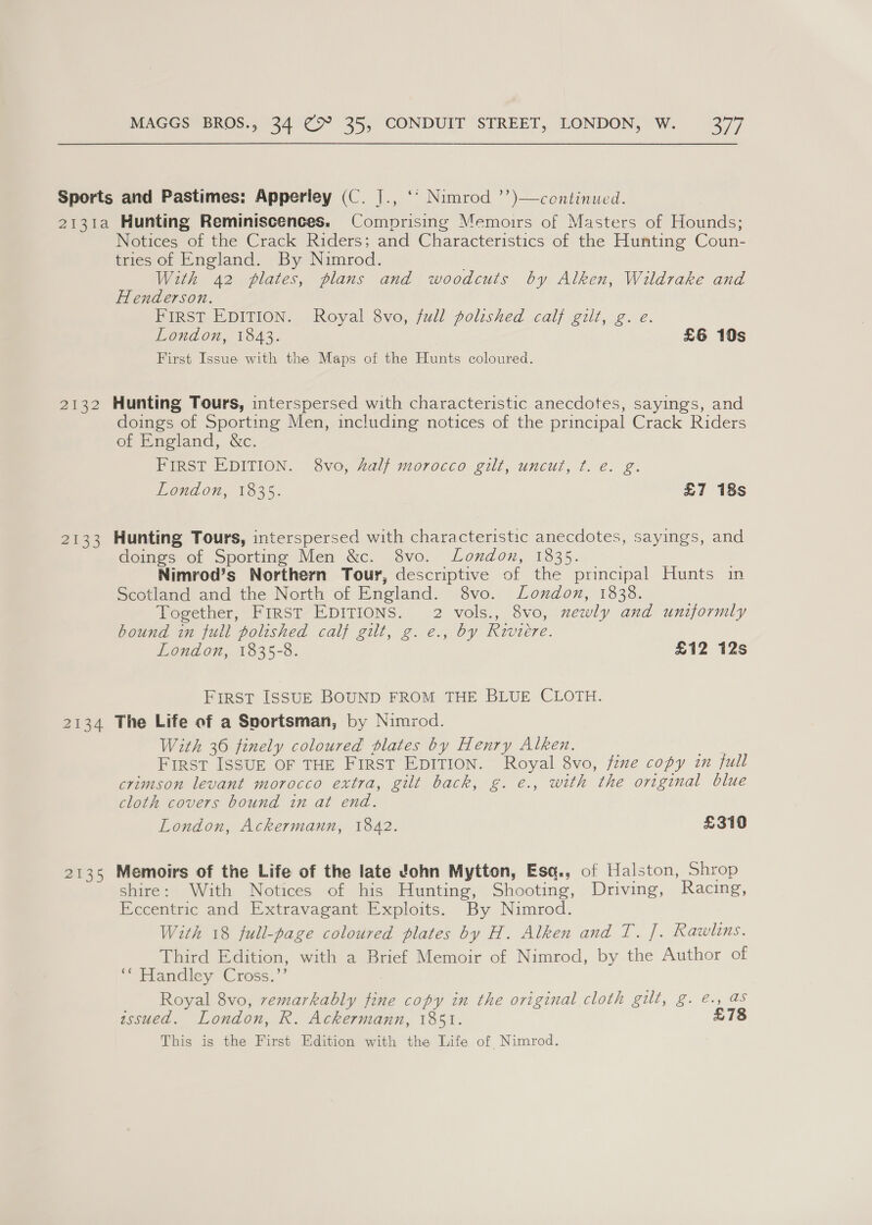 2132 2133 2134 2E35 Notices of the Crack Riders; and Characteristics of the Hunting Coun- tries of England. By Nimrod. With 42 plates, plans and woodcuts by Alken, Wildrake and Henderson. Pinst EDITION. Royal, svo, jal) Polished calj gilt, 2. e. London, 1843. £6 10s First Issue with the Maps of the Hunts coloured. Hunting Tours, interspersed with characteristic anecdotes, sayings, and doings of Sporting Men, including notices of the principal Crack Riders of England, &amp;c. FIRST EDITION. 8vo, Zalj morocco gilt, uncut, ¢t. e. g. London, 1835. £7 18s Hunting Tours, interspersed with characteristic anecdotes, sayings, and doings of Sporting Men &amp;c. 8vo. London, 1335. Nimrod’s Northern Tour, descriptive of the principal Hunts in Scotland and the North of England. 8vo. London, 1838. Together, FrrST EDITIONS. 2 vols., 8vo, newly and uniformly bound in full polished calf gilt, g. e., by Riviere. London, 1835-8. £12 12s First IssuE BOUND FROM THE BLUE CLOTH. The Life of a Sportsman, by Nimrod. With 36 finely coloured plates by Henry Alken. ae First ISSUE OF THE FIRST EDITION. Royal 8vo, fime copy in full crimson levant morocco extra, gilt back, g. e., with the original blue cloth covers bound in at end. London, Ackermann, 1842. £310 Memoirs of the Life of the late John Mytton, Esq., of Halston, Shrop shire: With Notices of his Hunting, Shooting, Driving, Racing, Eccentric and Extravagant Exploits. By Nimrod. With 18 full-page coloured plates by H. Alken and T. ]. Rawls. Third Edition, with a Brief Memoir of Nimrod, by the Author of “ Handley Cross.” Royal 8vo, remarkably fine copy in the original cloth gilt, g. @., as wssued. London, R. Ackermann, 1851. £78 This is the First Edition with the Life of Nimrod.