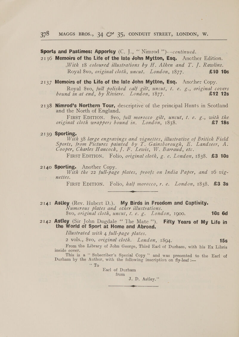 2130 2137 2138 2139 2140 2141 2142 Memoirs of the Life of the late John Mytton, Esq. Ancther Edition. With 18 coloured dlustrations by H. Alken and T. J. Rawlins. Royal 8vo, ovzginal cloth, uncut. London, 1877. £10 10s Memoirs of the Life of the late John Mytton, Esq. Another Copy. Royal 8vo, full polished calf gilt, uncut, t. e. g., original covers bound in at end, by Riviere. London, 1877. £12 12s Nimrod’s Northern Tour, descriptive of the principal Hunts in Scotland and the North of England. FIRST EDITION. 8vo, full morocco gilt, uncut, t. e. g., with the original cloth wrappers bound in. London, 1838. £7 18s Sporting. With 38 large engravings and vignettes, illustrative of British Field Sports, from Pictures painted by T. Gainsborough, E. Landseer, A. Cooper, Charles Hancock, ]. F. Lewis, W. Barraud, etc. FIRST EDITION. Folio, o7vzgznal cloth, g. e. London, 1838. £3 10s Sporting. Another Copy. With the 22 full-page plates, proofs on India Paper, and 16 vig- GLETL ES. FIRST EDITION. Folio, half morocco, 7. e. London, 1838. £3 3s cope Te Astley (Rev. Hubert D.). My Birds in Freedom and Captivity. Numerous plates and other illustrations. ovo, original cloth, uncut, t. e. g. London, 1900. 18s 6d Astley (Sir John Dugdale ‘‘ The Mate’). Fifty Years of My Life in the World of Ssort at Home and Abroad, Illustrated with 4 full-page plates. 2 vols., 8vo, orginal cloth. London, 1804. 15s From the Library of John George, Third Earl of Durham, with his Ex Libris inside cover. This is a ‘‘ Subscriber’s Special Copy ’’ and was presented to the Earl of Durham by the Author, with the following inscription on fly-leaf :— be TG Earl of Durham from J. D. Astley.’’ arti 