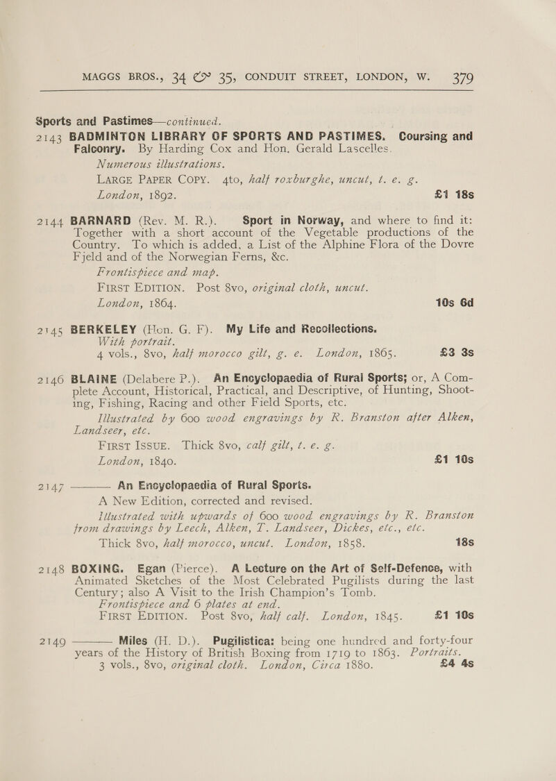Sports and Pastimes—continued. 2143 BADMINTON LIBRARY OF SPORTS AND PASTIMES. Coursing and Falconry. By Harding Cox and Hon. Gerald Lascelles. Numerous wlustrations. LARGE PAPER Copy. 4to, Aalf roxburghe, uncut, t. e. g. London, 1802. £1 18s 2144 BARNARD (Rev. M. R.). Sport in Norway, and where to find it: Together with a short account of the Vegetable productions of the Country. To which is added, a List of the Alphine Flora of the Dovre Fjeld and of the Norwegian Ferns, &amp;c. Frontispiece and map. FIRST EDITION. Post 8vo, ovzginal cloth, uncut. London, 1864. 10s Gd 2145 BERKELEY (Hon. G. F). My Life and Recollections. With portrart. 4 vols., 8vo, half morocco gilt, g. e. London, 1805. £3 3s 2146 BLAINE (Delabere P.). An Encyclopaedia of Rural Sports; or, A Com- plete Account, Historical, Practical, and Descriptive, of Hunting, Shoot- ing, Fishing, Racing and other Field Sports, etc. Illustrated by 600 wood engravings by R. Branston after Alken, Land seer, etc. First Issur. Thick 8vo, calf gilt, ¢. e. g. London, 1840. £1 10s 2147 ———— An Ensyclopaedia of Rural Sports. A New Edition, corrected and revised. Illustrated with upwards of 600 wood engravings by R. Branston from drawings by Leech, Alken, T. Landseer, Dickes, etc., etc. Thick 8vo, half morocco, uncut. London, 1858. 18s 2148 BOXING. Egan (Pierce). A Lecture on the Art of Self-Defence, with Animated Sketches of the Most Celebrated Pugilists during the last Century; also A Visit to the Irish Champion’s Tomb. Frontispiece and 6 plates at end. FIRST EDITION. Post 8vo, alf calf. London, 1845. £1 10s  Miles (H. D.). Pugilistica: being one hundred and forty-four years of the History of British Boxing from 1719 to 18603. Portraiés. 3 vols., 8vo, original cloth. London, Circa 1880. £4 4s 2149