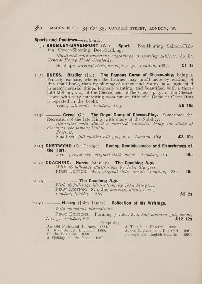 2150 2152 2353 2h 2155 2150 BROMLEY-DAVENPORT (W.). Sport. Fox Hunting, Salmon-Fish- ing, Covert-Shooting, Deer-Stalking. Illustrated with numerous engravings of sporting subjects, by Lt. General Henry Hope Crealocke. Small 4to, ovzginal cloth, uncut, ¢t. e. g. London, 1885. £1 1s CHESS. Bardier (Jo.). The Famous Game of Chesse-play, being a Princely exercise, wherein the Learner may profit more by reading of this small Book, than by playing of a thousand Mates; now augmented In many material things formerly wanting, and beautified with a three- fold Method, viz., of the Chesse-men, of the Chesse-play, of the Chesse- Laws; with very interesting woodcut on title of a Game at Chess (this is repeated in the book). 12mo, calf neat. London, 1673. £6 18s Greco (G.). The Royal Game of Chesse-Play. Sometimes the Recreation of the late King, with many of the Nobility. Illustrated with almost a hundred Gambetts, being the study of Blochimo, the famous Italian. Povinal. Small 8vo, full mottled calf gilt, vy. e. London, 1656. £3 10s  CHETWYND (Sir George). Racing Reminiscences and Experiences of the Turf. 2 vols., royal 8vo, ovzginal cloth, uncut. London, 1801. 15s COACHING. Harris (Stanley). The Coaching Age. With 16 full-page illustrations by John Sturgess. FIRST EDITION. 8vo, original cloth, uncut. London, 1885. 15s — The Goaching Age. With 16 full-page illustrations by John Sturgess. FIRST EDITION. 8vo, half morocco, uncut, t. e. g. London, Bentley, 1885. £2 2s  Hissey (John James). Collection of his Writings. With numerous illustrations. FIRST EDITIONS. Forming 7 vols., 8vo, half morocco gilt, uncut,  Lee. LOnGOn VN. £12 12s Comprising :— An Old Fashioned Journey. 1884. A Tour in a Phaeton. 1889. A Drive through England. 1885. Across England in a Dog Cart. 1891. On the Box Seat. 1886. Through Ten English Counties. 1894, A Holiday on the Road. 1887.