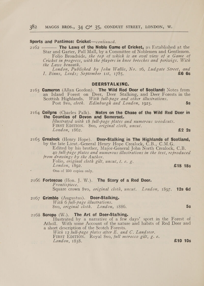 2162 2163 2104 2105 2166  The Laws of the Nobile Game of Cricket, as Putablished at the Star and Garter, Pall Mall, by a Committee of Noblemen and Gentlemen. Folio Broadside, the top of which is an oval view of a Game of Cricket in progress, with the players in knee breeches and periwigs. With the Laws beneath. London, Published by John Wallis, No. 16, Ludgate Street, and I. Bums, Leeds; Sépiember1si,- 17.85, £6 6s DEERSTALKING. Gameron (Allan Gordon). The Wild Red Deer of Scotland: Notes from an Island Forest on Deer, Deer Stalking, and Deer Forests in the Scottish Highlands. Waéeth full-page and other illustrations. Post 8vo, cloth. Edinburgh and London, 1923. 5s Goilyns (Charles Palk). Notes on the Chase of the Wild Red Deer in the Counties of Devon and Somerset. Illustrated with 18 full-page plates and numerous woodcuts. FIRST EDITION. 8vo, original cloth, uncut. London, 1862. £2 2s Grealock (Henry Hope). Deer-Stalking in The Highlands of Scotiand, by the late Lieut.-General Henry Hope Crealock, C.B., C.M.G. Edited by his brother, Major-General John North Crealock, CoB: 40 full-page plates and numerous illustrations in the fext, reproduced jrom drawings by the Author. Folio, orzgenal cloth gilt, uncut, ¢. e. g. London, 1892. | £18 18s One of 250 copies only. Fortescue (Hon. J. W.). The Story of a Red Deer. Frontispiece. Square crown 8vo, original cloth, uncut. London, 1897. 12s 6d Grimble (Augustus). Deer-Stalking. With 6 full-page illustrations. 8vo, original cloth. London, 1880. 5s Scrope (W.). The Art of Deer-Stalking. Illustrated by a narrative of a few days’ sport in the Forest of Atholl. With some Account of the nature and habits of Red Deer and a short description of the Scotch Forests. With 12 full-page plates after E. and C. Landseer. FIRST EDITION. Royal 8vo, full morocco gilt, g. é. London, 1838. £10 16s