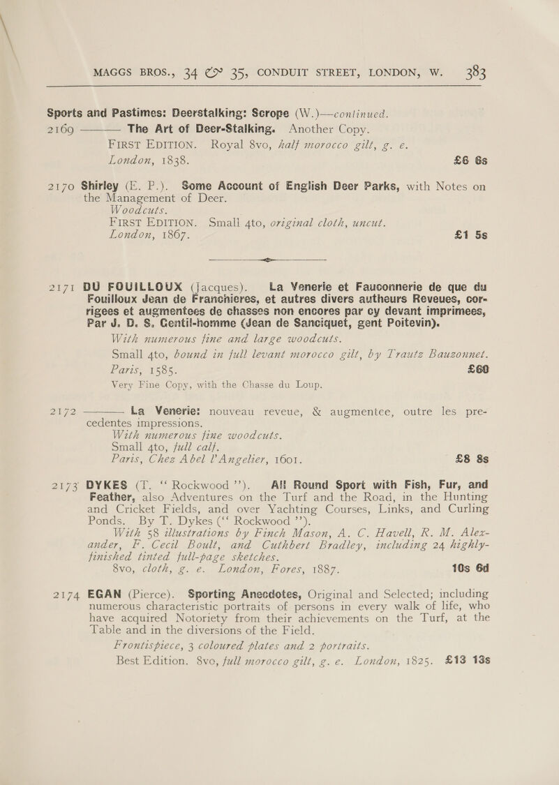 Sports and Pastimes: Deerstalking: Scrope (W.)—conlinucd. 2169 The Art of Deer-Stalking. Another Copy. FIRST EDITION. Royal 8vo, Zal/ morocco gilt, g. é. London, 1838. £6 6s  2170 Shirley (&amp;. P.). Some Account of English Deer Parks, with Notes on the Management of Deer. Woodcuts. First EDITION. Smali Ato, orzgznal cloth, uncut. London, 1867. £1 5s eee - 2171 DU FOUILLOUX (jacques). La Venerie et Fauconnerie de que du Fouilloux Jean de Francnieres, et autres divers autheurs Reveues, cor- rigees et augmentees de chasses non encores par cy devant imprimees, Par J. D. &amp;. Gentil-homme (Jean de Sanciquet, gent Poitevin). With numerous fine and large woodcuts. Small 4to, bound in full levant morocco gilt, by Traute Bauzonnet. Paris, 1555. £66 Very Fine Copy, with the Chasse du Loup.  2192 La Venerie: nouveau reveue, &amp; augmentee, outre les pre- cedentes impressions. With numerous fine woodcuts. Small 4to, fudl calf. Paris, Chez Abel l’ Angelier, 1601. £8 8s 2173 DYKES (T. “ Rockwood ’’). Af! Round Sport with Fish, Fur, and Feather, also Adventures on the Turf and the Road, in the Hunting and Cricket Fields, and over Yachting Courses, Links, and Curling Ponds. By T. Dykes (‘‘ Rockwood ’’). With 58 illustrations by Finch Mason, A. C. Havell, R. M. Alex- ander, Ff. Cecil Boult, and Cuthbert Bradley, including 24 highly- finished tinted full-page sketches. 8vo, cloth, g. e. London, Fores, 1887. 10s 6d 2174 EGAN (Pierce). Sporting Anecdotes, Original and Selected; including numerous characteristic portraits of persons in every walk of life, who have acquired Notoriety from their achievements on the Turf, at the Table and in the diversions of the Field. Frontispiece, 3 coloured plates and 2 portraits. Best Edition. 8vo, full morocco gilt, g.e. London, 1825. £13 13s