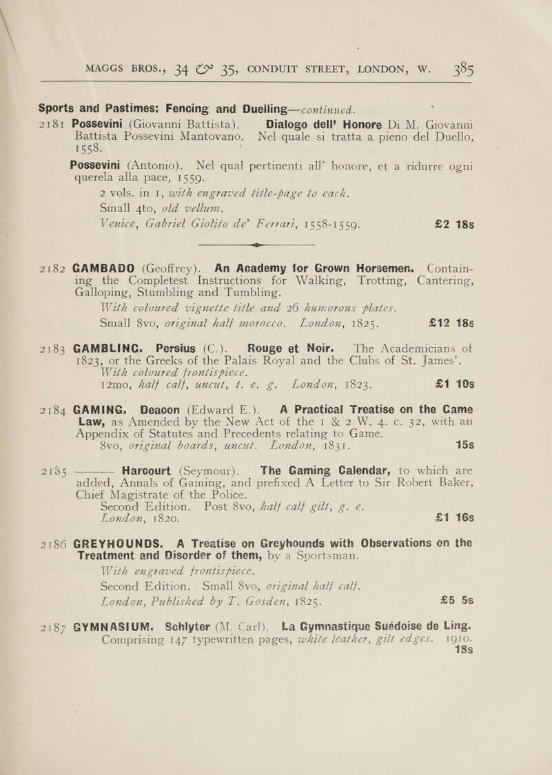 BEST 2182 2103 2184 2185 2186 2137 Possevini (Giovanni Battista). Dialogo dell’ Honore Di M. Giovanni Battista Possevini Mantovano. Nel quale si tratta a pieno del Duello, 155 Oo. Possevini (Antonio). Nel qual pertinenti all’ honore, et a ridurre ogni querela alla pace, 1559. 2 vols. in I, with engraved title-page to each. Small 4to, old vellum. Venice, Gabriel Giolito de’ Ferrari, 1558-1559. £2 18s ee GAMBADO (Geoffrey). An Academy for Grown Horsemen. Contain- ing the Completest Instructions for Walking, Trotting, Cantering, Galloping, Stumbling and Tumbling. With coloured vignette title and 26 hunzorous plates. Small 8vo, original half morocco. London, 1825. £12 18s GAMBLING. Persius (C.). Rouge et Noir. The Academicians of Po23, or the Greeks of the Palais Royal and the Clubs of St. James’. With coloured frontispiece. Fom0, al calle uncut, 7.6. e: London; 1523. £1 10s GAMING. Deacon (Edward E.). A Practical Treatise on the Game Law, as Amended by the New Act of the 1 &amp; 2 W. 4. c. 32, with an Appendix of Statutes and Precedents relating to Game. Svo, original boards, uncut. London, 1831. 15s  Harcourt (Seymour). The Gaming Calendar, to which are added, Annals of Gaming, and prefixed A Letter to Sir Robert Baker, Chief Magistrate of the Police. Second Edition. Post 8vo, Zalf calf gilt, g. e. London, 1820. £1 16s GREYHOUNDS. A Treatise on Greyhounds with Observations on the Treatment and Disorder of them, by a Sportsman. With engraved frontispiece. Second Edition. Small 8vo, ovigznal half calf. London, Published by T. Gosden, 1825. £5 5s GYMNASIUM. Schlyter (M. Carl). La Gymnastique Suédoise de Ling. Comprising 147 typewritten pages, white leather, gilt edges. ae s