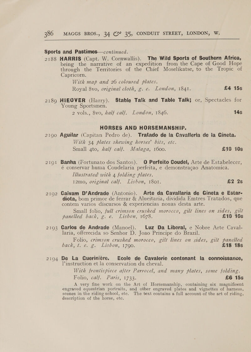  2188 2189 2190 21Q1 2192 2 LOS 2194 HARRIS (Capt. W. Cornwallis). The Wild Sports of Southern Africa, being the narrative of an expedition from the Cape of Good Hope through the Territories of the Chief Moselikatse, to the Tropic of Capricorn. With map and 260 coloured plates. . Royal 8vo, original cloth, g. e. London, 1841. £4 15s HIEOVER (Harry). Stable Talk and Table Talk; or, Spectacles for Young Sportsmen. 2 vols., 8vo, half calf. London, 1840. 14s HORSES AND HORSEMANSHIP. Aguilar (Capitan Pedro de). Tratado de fa Cavalleria de la Cineta. With 34 plates shewing horses’ bits, etc. Small 4to, half calf. Malaga, 1600. £16 i0s Banha (iortunato dos Santos). © Perfeito Coudel, Arte de Estabelecer, é conservar huma Coudelaria perfeita, e demonstragao Anatomica. Illustrated with 4 folding plates. 12mo, ovzginal calf. Lztshon, 1801. £2 2s Caivam D’Andrade (Antonio). Arte da Cavallaria de Gineta e Estar- diota, bom primor de ferrar &amp; Alueitaria, dividida Emtres Tratados, que contem varios discursos &amp; experiencias nouas desta arte. Small folio, full crimson crushed morocco, gilt lines on sides, gut paneled Vack, 2. @. 17800n, 1076. £10 18s Carlos de Andrade (Manoel). luz Da Liberal, e Nobre Arte Caval- laria, offerecida so Senhor D. Joao Principe do Brazil. Folio, crimson crushed morocco, gilt lines on sides, gilt panelled DAG ne Gis ASOON. 1700, £18 18s Be La Gueriniére. Ecole de Cavalerie contenant la connoissance, Pinstruction et la conservation du cheval. With frontispiece after Parrocel, and many plates, some folding. PoliO,sedy Waris, 1733. £6 15s A very fine work on the Art of Horsemanship, containing six magnificent engraved equestrian portraits, and other engraved plates and vignettes of harness, scenes in the riding school, etc. The text contains a full account of the art of riding, description of the horse, etc.