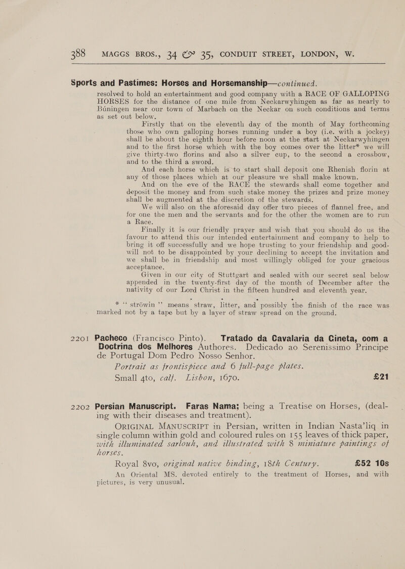 Sports and Pastimes: Horses and Horsemanship—continued. resolved to hold an entertainment and good company with a RACE OF GALLOPING HORSES for the distance of one mile from Neckarwyhingen as far as nearly to Buningen near our town of Marbach on the Neckar on such conditions and terms as set out below. Firstly that on the eleventh day of the month of May forthcoming those who own galloping horses running under a boy (i.e. with a jockey) shall be about the eighth hour before noon at the start at Neckarwyhingen and to the first horse which with the boy comes over the ltter* we will give thirty-two florins and also a silver cup, to the second a crossbow, and to the third a sword. And each horse which is to start shall deposit one Rhenish florin at any of those places which at our pleasure we shall make known. And on the eve of the RACE the stewards shall come together and deposit the money and from such stake money the prizes and prize money shall be augmented at the discretion of the stewards. We will also on the aforesaid day offer two pieces of flannel free, and for one the men and the servants and for the other the women are to run a Race. Finally it is our friendly prayer and wish that you should do us the favour to attend this our intended entertainment and company to help to bring it off successfully and we hope trusting to your friendship and good- will not to be disappointed by your declining to accept the invitation and we shall be in friendship and most willingly obliged for your gracious acceptance. Given in our city of Stuttgart and sealed with our secret seal below appended in the twenty-first day of the month of December after the nativity of our Lord Christ in the fifteen hundred and eleventh year. % 66 29 stréwin ’’ means straw, litter, and possibly the finish of the race was marked not by a tape but by a layer of straw spread on the ground. 2201 Pacheco (Irancisco Pinto). Tratado da Cavalaria da Cineta, com a Boctrina dos Melhores Authores. Dedicado ao Serenissimo Principe de Portugal Dom Pedro Nosso Senhor. Portrait as frontispiece and 6 full-page plates. Small gto, calf. Lisbon, 1670. £21 2202 Persian Manuscript. Faras Nama; being a Treatise on Horses, (deal- ing with their diseases and treatment). ORIGINAL MANUSCRIPT in Persian, written in Indian Nasta’liq in single column within gold and coloured rules on 155 leaves of thick paper, with illuminated sarlouh, and illustrated with 8 miniature paintings of horses. Royal 8vo, ovzginal native binding, 18th Century. £52 10s An Oriental MS. devoted entirely to the treatment of Horses, and with pictures, ig very unusual.