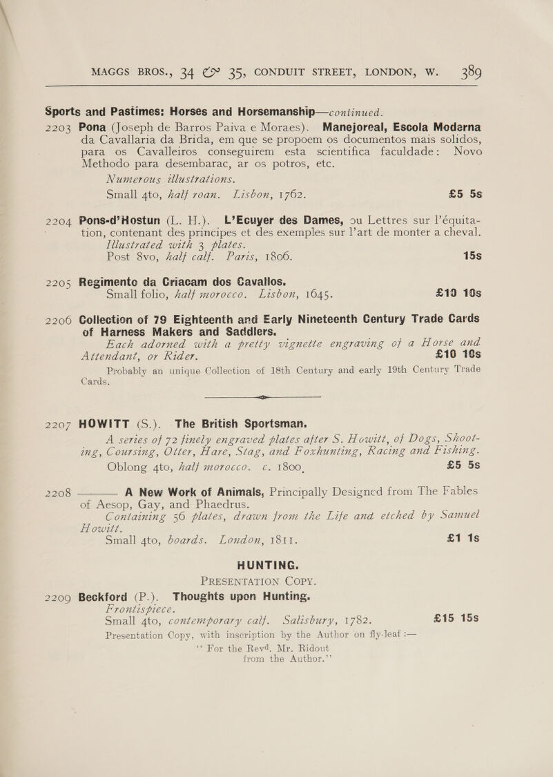 2205 2206 2207 2208 2209 da Cavallaria da Brida, em que se propoem os documentos mais solidos, para os Cavalleiros conseguirem esta scientifica faculdade: Novo Methodo para desembarac, ar os potros, etc. Numerous illustrations. Small 4to, Zalf roan. Lisbon, 1762. £5 5s Pons-d’Hostun (L. H.). L’Ecuyer des Dames, su Lettres sur |’équita- tion, contenant des principes et des exemples sur |’art de monter a cheval. Illustrated with 3 plates. Post 8v0, Aalf cal). . £ avise 1300. 15s Regimente da Criacam dos Cavallos. Small folio, Zalf morocco. Lisbon, 1645. £10 10s Collection of 79 Eighteenth and Early Nineteenth Century Trade Cards of Harness Makers and Sadcdlers. Each adorned with a pretty vignette engraving of a Horse and Attendant, or Rider. £10 10s Probably an unique Collection of 18th Century and early 19th Century Trade Cards. — HOWITT (S.). The British Sportsman. A series of 72 finely engraved plates after S. Howitt, of Dogs, Shoot- ing, Coursing, Otter, Hare, Stag, and Foxhunting, Racing and Fishing. Oblong 4to, half morocco. c. 1800, £5 5s A New Work of Animals, Principally Designed from The Fables Containing 56 plates, drawn from the Life ana etched by Samuel Howittt. Small ato, boards. London, 1811. £1 1s HUNTING. PRESENTATION COPY. Beckford (P.). Thoughts upon Hunting. Frontispiece. Small 4to, contemporary calf. Salisbury, 1782. £15 15s Presentation Copy, with inscription by the Author on fly-leat :— ‘* For the Revd. Mr. Ridout from the Author.”’