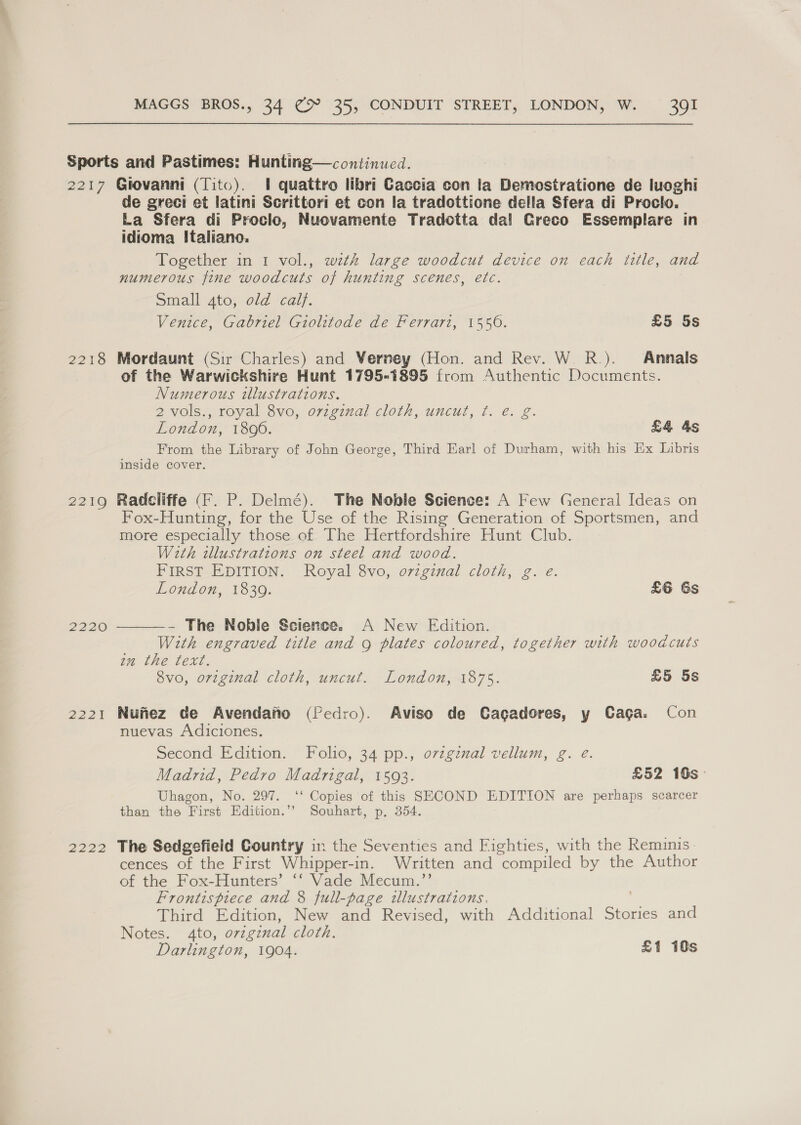 FITS S216 2220 222i 2222 de greci et latini Scrittori et con la tradottione della Sfera di Proclo. La Sfera di Proclo, Nuovamente Tradotta dal Greco Essemplare in idioma Italiano. Together in 1 vol., with large woodcut device on each ttle, and numerous fine woodcuts of hunting scenes, etc. Small 4to, old calf. Venice, Gabriel Giolitode de Ferrari, 1550. £5 5s Mordaunt (Sir Charles) and Verney (Hon. and Rev. W. R.). Annals of the Warwickshire Hunt 1795-1895 from Authentic Documents. Numerous illustrations. 2 vols., royal 8vo, ovzginal cloth, uncut, ¢. e. g. London, 1806. £4 As From the Library of John George, Third Earl of Durham, with his Ex Libris inside cover. Radcliffe (F. P. Delmé). The Noble Science: A Few General Ideas on Fox-Hunting, for the Use of the Rising Generation of Sportsmen, and more especially those of The Hertfordshire Hunt Club. With tllustrations on steel and wood. FIRST EDITION. Royal 8vo, ovzginal cloth, g London, 1839. £6 Gs ——- The Noble Science. A New Edition. With engraved title and 9 plates coloured, together with woodcuts im the text. 8vo, original cloth, uncut. London, 1875. £5 5s Nufiez de Avendaifto (Pedro). Aviso de Cagadores, y Caga. Con nuevas Adiciones. Second Edition. Folio, 34 pp., ovzgznal vellum, g. e. Madrid, Pedro Madrigal, 1593. £52 16s — Uhagon, No. 297. ‘‘ Copies of this SECOND EDITION are perhaps scarcer than the First Edition.’’ Souhart, p. 354. The Sedgefield Country in the Seventies and Fighties, with the Reminis. cences of the First Whipper-in. Written and compiled by the Author of the Fox-Hunters’ ‘‘ Vade Mecum.”’ Frontispiece and 8 full-page illustrations. Third Edition, New and Revised, with Additional Stories and Notes. 4to, original cloth. Darlington, 1904. £1 10s
