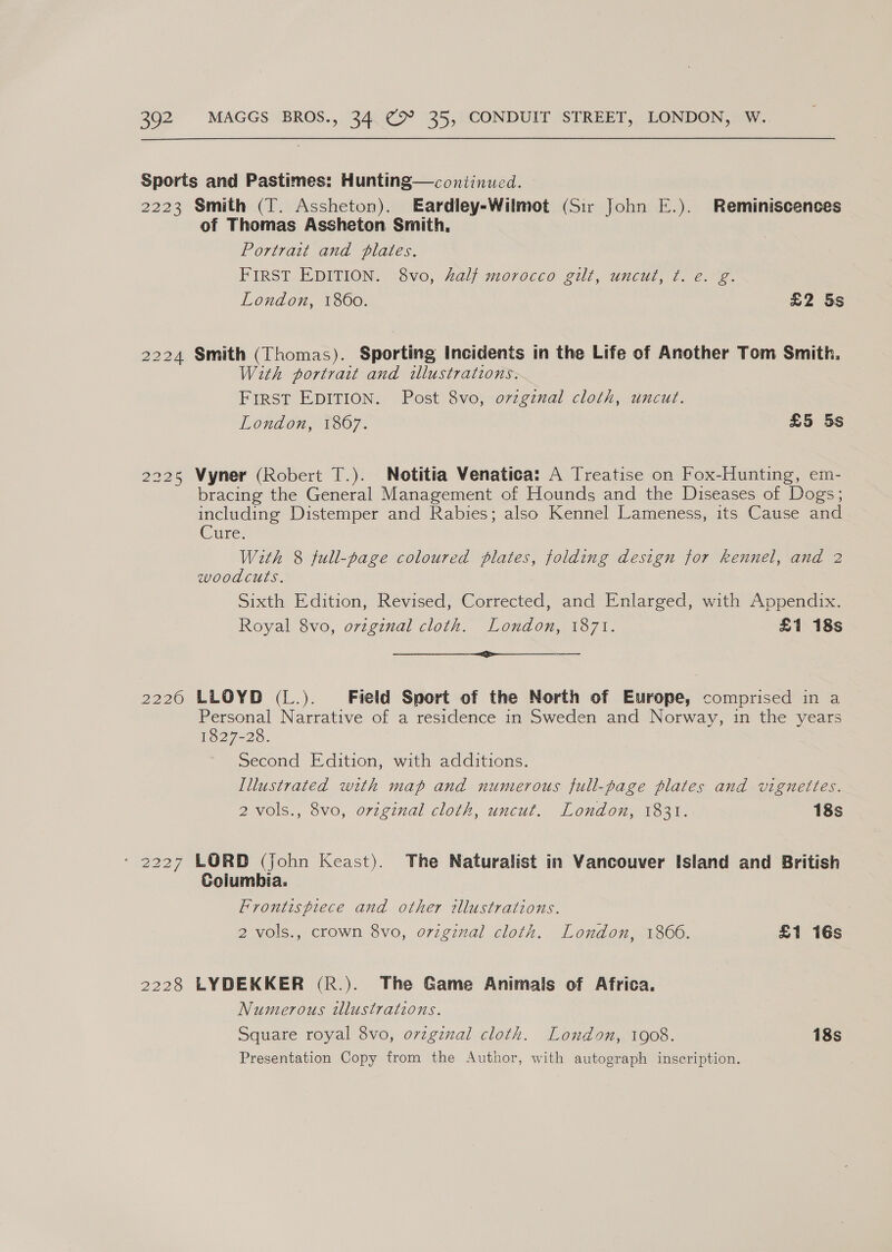 Sports and Pastimes: Hunting—conitinued. — 2223 Smith (T. Assheton). Eardley-Wilmot (Sir John E.). Reminiscences of Thomas Assheton Smith, Portrait and plates. FIRST EDITION, ~Sv0, 2al} 71070CCO eit, UnCut, 7.6.) 2. London, 1800. £2 5s 2224 Smith (Thomas). Sporting Incidents in the Life of Another Tom Smith. With portratt and illustrations. FIRST EDITION. Post 8vo, ovzgznal cloth, uncut. London, 1307: £5 5s 2225 Wyner (Robert T.). Notitia Venatica: A Treatise on Fox-Hunting, em- bracing the General Management of Hounds and the Diseases of Dogs; including Distemper and Rabies; also Kennel Lameness, its Cause and Cllres With 8 full-page coloured plates, folding design for kennel, and 2 woodcuts. Sixth Edition, Revised, Corrected, and Enlarged, with Appendix. Royal 8vo, orzgznal cloth. London, 1871. £1 18s eri 2226 LLOYD (L.). Field Sport of the North of Europe, comprised in a Personal Narrative of a residence in Sweden and Norway, in the years 1827-28. Second Edition, with additions. Illustrated with map and numerous full-page plates and vignettes. 2 vols., 8vo, original cloth, uncut. London, 1831. 18s - 2227 LORD (john Keast). The Naturalist in Vancouver Island and British Columbia. Frontispiece and other illustrations. 2 vols., crown 8vo, original cloth. London, 1860. £1 16s 2228 LYDEKKER (R.). The Game Animals of Africa. Numerous tllustrations. Square royal 8vo, orginal cloth. London, 1908. 18s Presentation Copy from the Author, with autograph inscription.