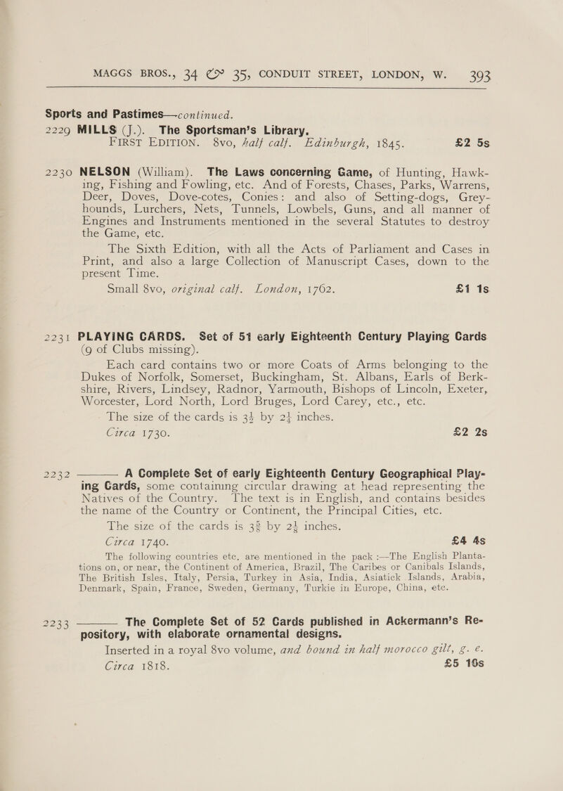  FIRST EDITION. 8vo, 4alf calf. Edinburgh, 1845. £2 5s ing, Fishing and Fowling, etc. And of Forests, Chases, Parks, Warrens, Deer, Doves, Dove-cotes, Conies: and also of Setting-dogs, Grey- hounds, Lurchers, Nets, Tunnels, Lowbels, Guns, and all manner of Engines and Instruments mentioned in the several Statutes to destroy the Game, etc. The Sixth Edition, with all the Acts of Parliament and Cases in Print, and also a large Collection of Manuscript Cases, down to the present. Lime. Small 8vo, ovzginal calf. London, 1762. £1 1s 2232 2233 (9 of Clubs missing). Each card contains two or more Coats of Arms belonging to the Dukes of Norfolk, Somerset, Buckingham, St. Albans, Earls of Berk- shire, Rivers, Lindsey, Radnor, Yarmouth, Bishops of Lincoln, Exeter, W orcester,-l-ord. Nosth, Lord Bruges, Lord Carey, etc., etc. The size of the cards is 34 by 24 inches. C17 Ca17 30. £2 2s A Complete Set of early Eighteenth Century Geographical Play- ing Gards, some containing circular drawing at head representing the Natives of the Country. ‘The text is in English, and contains besides the name of the Country or Continent, the Principal Cities, etc. The size of the cards is 32 by 22 inches. Cired V740. £4 As The following countries etc. are mentioned in the pack :—-The English Planta- tions on, or near, the Continent of America, Brazil, The Caribes or Canibals Islands, The British Isles, Italy, Persia, Turkey in Asia, India, Asiatick Islands, Arabia, Denmark, Spain, France, Sweden, Germany, Turkie in Europe, China, etc. pository, with elaborate ornamental designs. Inserted in a royal 8vo volume, axd bound in half morocco gilt, g. é. Circa 1818. £5 16s