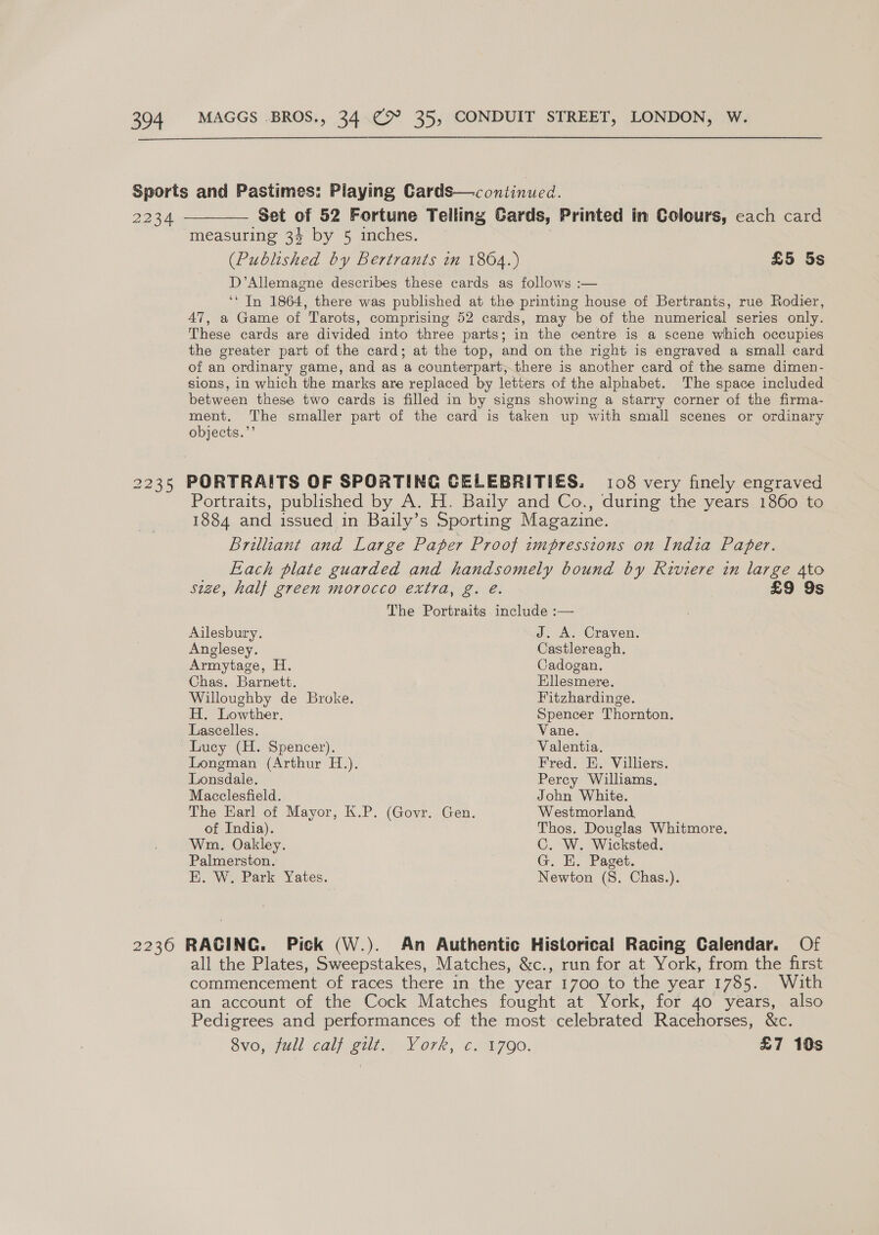 ———_——__. Set of 52 Fortune Telling Cards, Printed in Colours, cach card measuring 34 by 5 inches. nee (Published by Bertrants in 1864.) £5 5s D’Allemagne describes these cards as follows :— ‘* In 1864, there was published at the printing house of Bertrants, rue Rodier, 47, a Game of Tarots, comprising 52 cards, may be of the numerical series only. These cards are divided into three parts; in the centre is a scene which occupies the greater part of the card; at the top, and on the right is engraved a small card of an ordinary game, and as a counterpart, there is another card of the same dimen- sions, in which the marks are replaced by letters of the alphabet. The space included between these two cards is filled in by signs showing a starry corner of the firma- ment. The smaller part of the card is taken up with small scenes or ordinary objects.”’ Portraits, published by A. H. Baily and Co., during the years 1860 to 1884 and issued in Baily’s Sporting Magazine. . Brilliant and Large Paper Proof impressions on India Paper. Fach plate guarded and handsomely bound by Riviere in large 4to size, half green morocco extra, g. é. £9 9s The Portraits include :— Ailesbury. J. A. Craven. Anglesey. Castlereagh. Armytage, H. Cadogan. Chas. Barnett. Ellesmere. Willoughby de Broke. Fitzhardinge. H. Lowther. Spencer Thornton. Lascelles. Vane. Luey (H. Spencer). Valentia. Longman (Arthur H.). Fred. E. Villiers. Lonsdale. Percy Williams, Macclesfield. John White. The Earl of Mayor, K.P. (Govr. Gen. Westmorland, of India). Thos. Douglas Whitmore. Wm. Oakley. C. W. Wicksted. Palmerston. G. EH. Paget. E. W. Park Yates. Newton (S. Chas.). all the Plates, Sweepstakes, Matches, &amp;c., run for at York, from the first commencement of races there in the year 1700 to the year 1785. With an account of the Cock Matches fought at York, for 40 years, also Pedigrees and performances of the most celebrated Racehorses, &amp;c. Svo, mall Caloett.. Vork, Cia 00, £7 10s