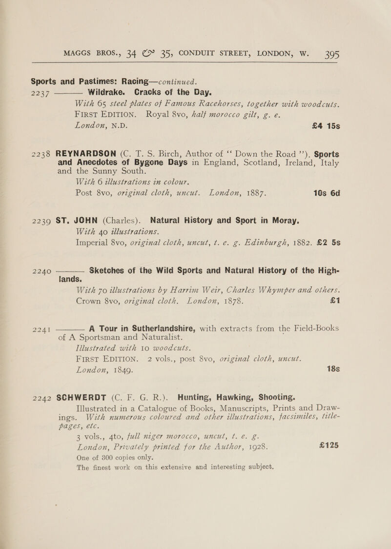Sports and Pastimes: Racing—continued. 2237 Wildrake.  Cracks of the Day. With 65 steel plates of Famous Racehorses, together with woodcuts. FIRST EDITION. Royal 8vo, half morocco gilt, g. e. London, N.D. £4 15s 2238 REYNARDSON (C. T. S. Birch, Author of ‘‘ Down the Road ’’). Sports and Anecdotes of Bygone Days in England, Scotland, Ireland, Italy and the Sunny South. With 6 illustrations in colour. Post 8vo, original cloth, uncut. London, 1887. 10s 6d 2239 ST. JOHN (Charles). Natural History and Sport in Moray, With 40 illustrations. Imperial 8vo, ovzginal cloth, uncut, t. e. g. Edinburgh, 1882. £2 5s 2240 ——_—— Sketches of the Wild Sports and Natural History of the High- lands. With 70 illustrations by Harrim Weir, Charles Whymper and others. Crown 8vo, original cloth. London, 1878. £1  A Tour in Sutherlandshire, with extracts from the Field-Books of A Sportsman and Naturalist. Illustrated with 10 woodcuts. FIRST EDITION. 2 vols., post 8vo, ovigznal cloth, uncut. London, 1849. 18s 2242 SCHWERDT (C. F. G. R.). Hunting, Hawking, Shooting. Illustrated in a Catalogue of Books, Manuscripts, Prints and Draw- ings. Wzth numerous coloured and other illustrations, facsimiles, title- POLCS Cle. 3 vols., 4to, full niger morocco, uncut, ¢t. e. g. London, Privately printed for the Author, 1928. £125 One of 300 copies only. The finest work on this extensive and interesting subject.