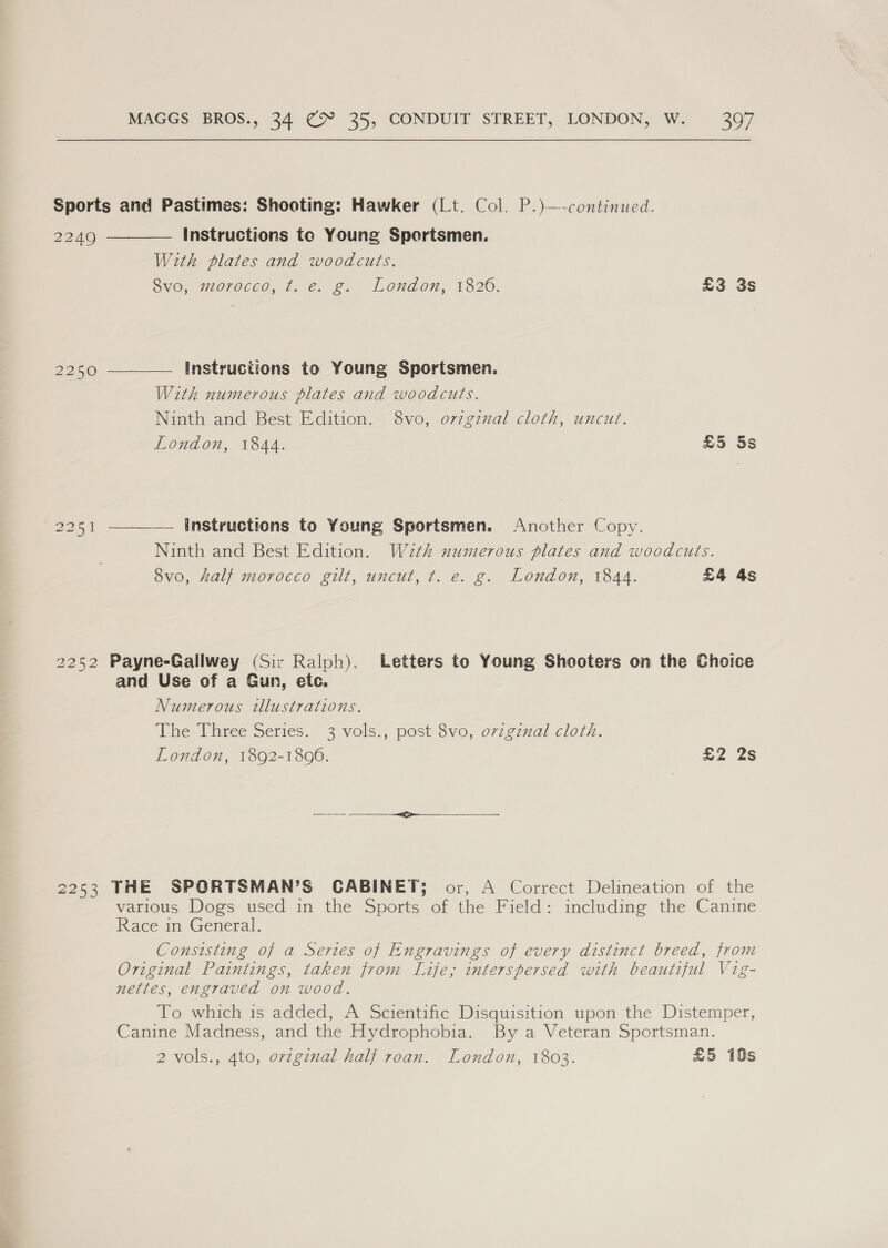   Sports and Pastimes: Shooting: Hawker (Lt. Col. P.)—-continued 22409 Instructions to Young Spertsmen. With plates and woodcuts. ovo, morocco, t. e.g, London, 1826. £3 3s 2250 Instructions to Young Sportsmen. With numerous plates and woodcuts. Ninth and Best Edition. 8vo, o7zginal cloth, uncut. London, 1844. £5 5s 2251  Instructions to Young Sportsmen. Another Copy. Ninth and Best Edition. With numerous plates and woodcuts. 8v0, half morocco gilt, uncut, t. e. g. London, 1844. £4 4s 2252 Payne-Gallwey (Sir Ralph). Letters to Young Shooters on the Choice and Use of a Gun, etc. Numerous tllustrations. The Three Series. 3 vols., post 8vo, ovzgznal cloth. London, 1892-1896. £2 2s 2253 THE SPORTSMAN’S CABINET; or, A Correct Delineation of the various Dogs used in the Sports of the Field: including the Canine Race in General. Consisting of a Series of Engravings of every distinct breed, from Original Paintings, taken from Life, interspersed with beautiful Vig- nettes, engraved on wood. To which is added, A Scientific Disquisition upon the Distemper, Canine Madness, and the Hydrophobia. By a Veteran Sportsman. 2 vols., 4to, ovzginal half roan. London, 1803. £5 10s
