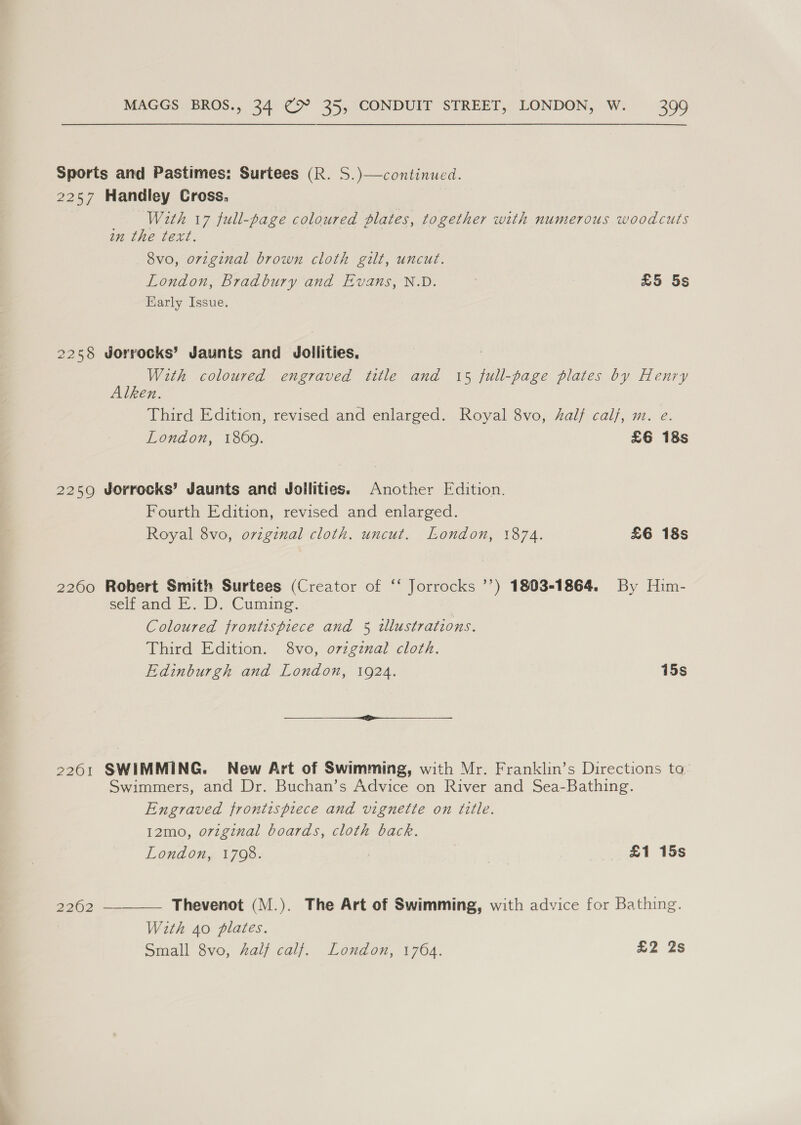 Sports and Pastimes: Surtees (R. S.)—continued. 2257 Handley Cross. With 17 full-page coloured plates, together with numerous woodcuts in the text. 8vo, orzginal brown cloth gilt, uncut. London, Bradbury and Evans, N.D. £5 5s Karly Issue. 2258 Jorrocks’ Jaunts and Jollities, , With coloured engraved title and 15 full-page plates by Henry Alken. Third Edition, revised and enlarged. Royal 8vo, half calf, m. e. London, 1869. £6 18s 2259 Jorrocks’ Jaunts and Jdollities. Another Edition. Fourth Edition, revised and enlarged. Royal 8vo, ovzginal cloth. uncut. London, 1874. £6 18s 2260 Robert Smith Surtees (Creator of ‘‘ Jorrocks ’’) 1803-1864. By Him- selt and —..D. Cumine. Coloured frontispiece and 5 tllustrations. Third Edition. 8vo, o7zgznal cloth. Edinburgh and London, 1924. 15s 2261 SWIMMING. New Art of Swimming, with Mr. Franklin’s Directions ta: Swimmers, and Dr. Buchan’s Advice on River and Sea-Bathing. Engraved frontispiece and vignette on title. 12mo, orzginal boards, cloth back. London, 1708. £1 15s  Thevenot (M.). The Art of Swimming, with advice for Bathing. With 40 plates. Small 8vo, half calf. London, 1764. £2 2s 2902
