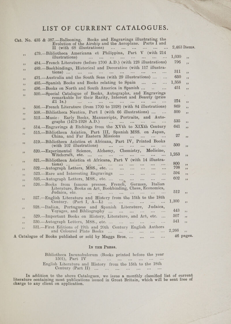 LIST OF CURRENT CATALOGUES. Cat. No. 435 &amp; 387.—Ballooning. Books and Engravings illustrating the Evolution of the Airship and the eae gas Parts I and II (with 68 illustrations)... ... 2,463 Items. a 479,—Bibliotheca Americana et Philippina, art v ‘vith 214 illustrations) i a = gO30FS; 484.—French Literature atone 7 00 me D. ) On 128 Hilceerations) 796-5; 489. sien ete Historical and Decorative oo 117 illustra- 3 tions) . ai m3 491.—Australia wad i Saath Ban Gath 29 slastratione) -; Se SOON a4 ‘a 495.—Spanish Books and Books relating to Spain... ... «... 1,358 ,, ne 496.—Books on North and South America in Spanish .. oe 7 15) ae FA 500.—Special Catalogue of Books, Autographs, and ee remarkable for their ay Interest and oe pe £1 1s.) se 2 aes = 506.—French Literature oo 1700 bs 1928) Coie 84 iiistrations) 869) - ,, % 508.—Bibliotheca Nautica, Part I (with 66 illustrations) . : 500s, co 512._Music: Early Books, Manuscripts, ees and ee graphs (1473-1928 oD ) oe 635 <5, 514.—Engravings &amp; Etchings from the XVth 6 “XIXth Conky 6412; 515.—Bibliotheca Asiatica, Part III, Spanish MSS. on ay iS China, and Far Eastern Missions aie D1 eae ‘ss 519.—Bibliotheca Asiatica et Africana, Part IV, Printed oaks (with 102 illustrations) ie oe 500- =, Pr 520.—Experimental Science, ee Chemistry, Medicine, Witchcraft, etc. ... oe oh yewOen 55 % 621. egy Asiatica et Africana, Part ihe (ith 4 illustra a t vss » 522.—Autograph Letters, MSS., ee ee 3 523.—Rare and Interesting oo pha See er eR oe Ee 594 ,, a §25.—Autograph Letters, MSS., etc. ..... : ee ae 602-° 3 <i 526.—Books from famous presses, Pica Ciican Italian Literature, Books on Art, Bookbinding, Chess, peas Judaica, ete. B12 =, 527.—English Literature and History tabs ‘ike 15th es ike 18th Century. (Part I, A—L) ... S41, 900 55 528.—Italhan, Portuguese and Spanish e abatoedre: J dice . Voyages, and Bibliography 443 ,, a 529.—Important Books on History, Tee hikes rate ee oie aS BOT cy * 530.—Autograph Letters, MSS., ete. ..... d41_ ,, os 531.—First Editions of 19th and 20th Conus y ‘Bnglish aiaie and Coloured Plate Books ... ie iy areas A Catalogue of Books published or sold by Maggs Bios: pt abe ee ee ere 46 pages. In THE PRESS. Bibliotheca Incunabulorum oe paunied before the ee LoOl),. Part FV ve English Literature and ee om ae 15th = the 18th Century (Part II) ... In addition to the above Catalogues, we issue a monthly classified list of current literature containing most publications issued in Great Britain, which will be sent free of charge to any client on application.