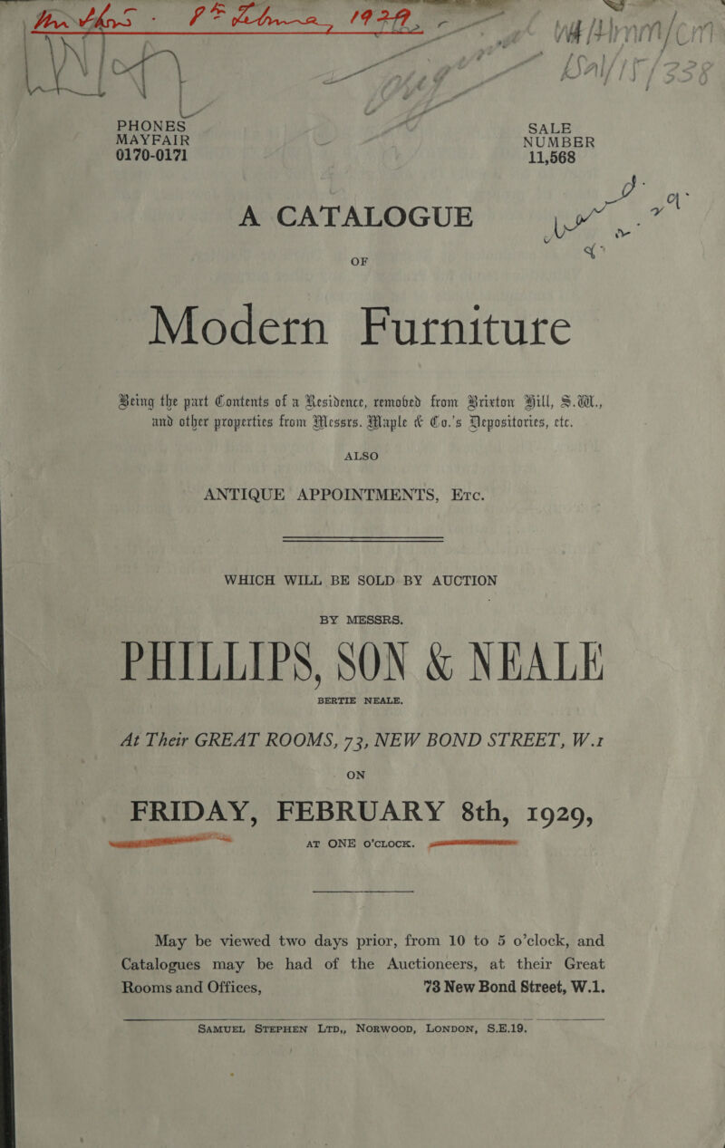  - @ mm ‘ AL Lhoarm / my {7 fi LA | Ly : ge ( PHONES ‘ SALE MAYFAIR : NUMBER 0170-0171 11,568 ey | a . MCATALOGUE) © yj.» Y x OF Modern Furniture Being the part Contents of a Residence, removed from Brixton Hill, S.wW., and other properties from Messrs. Maple &amp; Co.'s Depositories, ete. ALSO ANTIQUE APPOINTMENTS, Erc. WHICH WILL BE SOLD BY AUCTION BY MESSRS. PHILLIPS, SON &amp; NEALE BERTIE NEALE. At Their GREAT ROOMS, 73, NEW BOND STREET, W.1z  FRIDAY, FEBRUARY 8th, 1929, ine AT ONE o’cLocx. May be viewed two days prior, from 10 to 5 o’clock, and Catalogues may be had of the Auctioneers, at their Great Rooms and Offices, 73 New Bond Street, W.1.  SAMUEL STEPHEN LTD,, Norwoop, LONDON, S.E.19. 