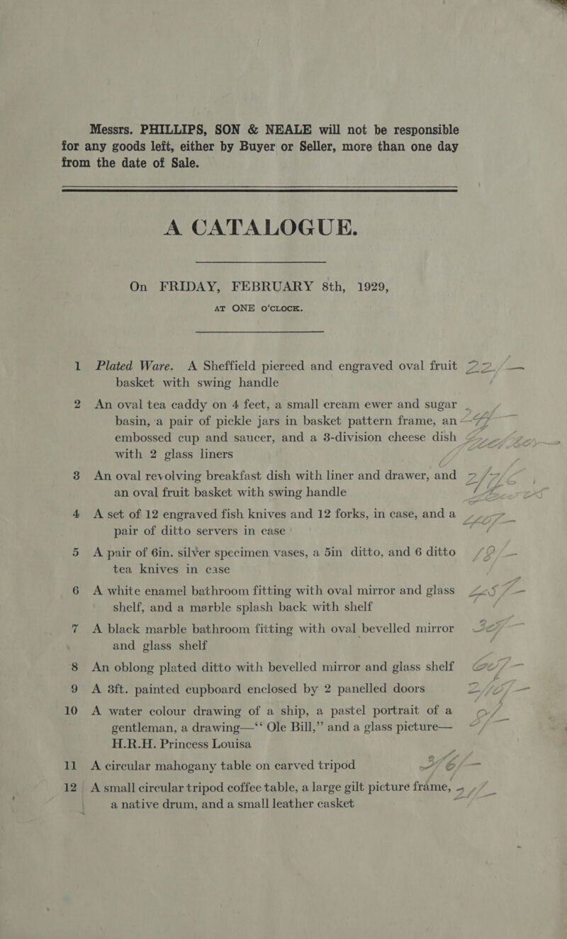 Messrs. PHILLIPS, SON &amp; NEALE will not be responsible for any goods left, either by Buyer or Seller, more than one day from the date of Sale.  A CATALOGUE. On FRIDAY, FEBRUARY 8th, 1929, AT ONE O’CLOCK. FF 1 Plated Ware. A Sheffield pierced and engraved oval fruit ~ = basket with swing handle 2 An oval tea caddy on 4 feet, a small cream ewer and sugar _ basin, a pair of pickle jars in basket pattern frame, an —77 embossed cup and saucer, and a 38-division cheese dish &lt; with 2 glass liners 8 An oval revolving breakfast dish with liner and drawer, and 7 / vg an oval fruit basket with swing handle 1A 4 &lt;A set of 12 engraved fish knives and 12 forks, in case, and a pair of ditto servers in case —) 5 A pair of 6in. silver specimen vases, a 5in ditto, and 6 ditto tea knives in case 6 A white enamel bathroom fitting with oval mirror and glass 2.5 shelf, and a marble splash back with shelf 7 &lt;A black marble bathroom fitting with oval bevelled mirror Se and glass shelf 8 An oblong plated ditto with bevelled mirror and glass shelf Ge, | 9 A 8ft. painted cupboard enclosed by 2 panelled doors 2. 10 A water colour drawing of a ship, a pastel portrait of a } yf gentleman, a drawing—‘“* Ole Bill,” and a glass picture— H.R.H. Princess Louisa 11 A circular mahogany table on carved tripod 7 6 12 Asmall circular tripod coffee table, a large gilt picture frame, bah a native drum, and a small leather casket cal