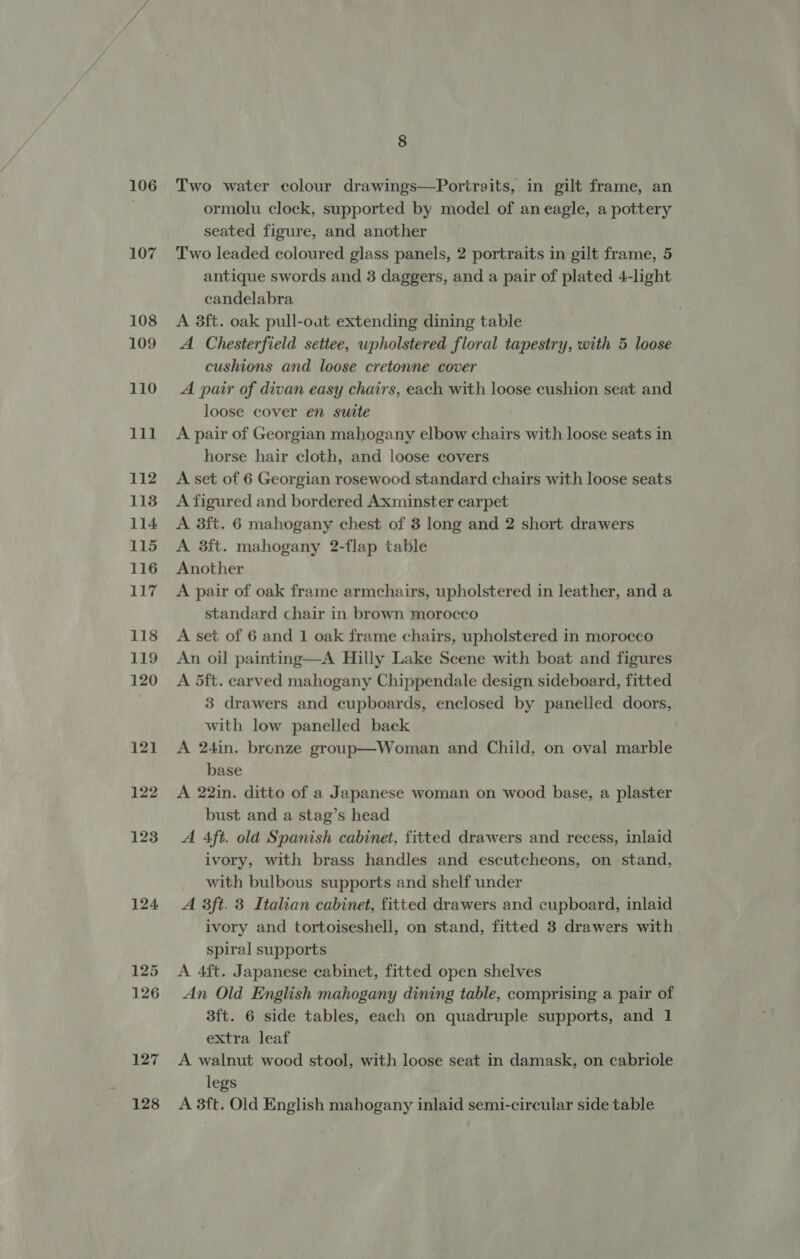 106 107 127 128 8 Two water colour drawings—Poritraits,. in gilt frame, an ormolu clock, supported by model of an eagle, a pottery seated figure, and another ~ Two leaded coloured glass panels, 2 portraits in gilt frame, 5 antique swords and 3 daggers, and a pair of plated 4-light candelabra A 3ft. oak pull-out extending dining table A Chesterfield settee, wpholstered floral tapestry, with 5 loose cushions and loose cretonne cover A pair of divan easy chairs, each with loose cushion seat and loose cover en suite : A pair of Georgian mahogany elbow chairs with loose seats in horse hair cloth, and loose covers A set of 6 Georgian rosewood standard chairs with loose seats A figured and bordered Axminster carpet A 3ft. 6 mahogany chest of 3 long and 2 short drawers A 3ft. mahogany 2-flap table Another A pair of oak frame armchairs, upholstered in leather, and a standard chair in brown morocco A set of 6 and 1 oak frame chairs, upholstered in morocco An oil painting—A Hilly Lake Scene with boat and figures A 5ft. carved mahogany Chippendale design sideboard, fitted 3 drawers and cupboards, enclosed by panelled doors, with low panelled back A 24in. bronze group—Woman and Child, on oval marble base A 22in. ditto of a Japanese woman on wood base, a plaster bust and a stag’s head A Aft. old Spanish cabinet, fitted drawers and recess, inlaid ivory, with brass handles and escutcheons, on stand, with bulbous supports and shelf under A 3ft. 3 Italian cabinet, fitted drawers and cupboard, inlaid ivory and tortoiseshell, on stand, fitted 3 drawers with spiral supports A 4ft. Japanese cabinet, fitted open shelves An Old English mahogany dining table, comprising a pair of 3ft. 6 side tables, each on quadruple supports, and 1 extra leaf A walnut wood stool, with loose seat in damask, on cabriole legs A 3ft. Old English mahogany inlaid semi-circular side table