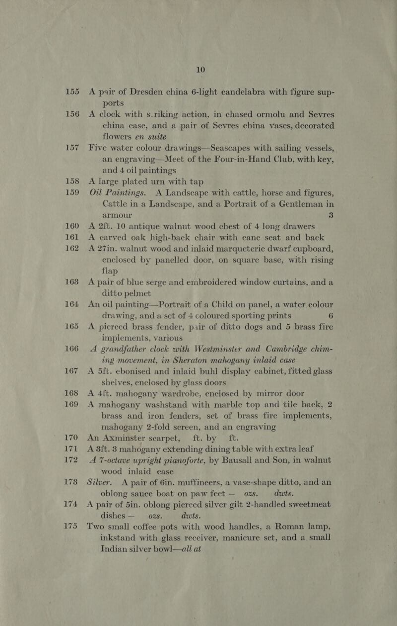 155 156 157 158 159 160 161 162 163 10 A pair of Dresden china 6-light candelabra with figure sup- ports A clock with s.riking action, in chased ormolu and Sevres china case, and a pair of Sevres china vases, decorated flowers en suite | Five water colour drawings—Seascapes with sailing vessels, an engraving—Meet of the Four-in-Hand Club, with key, and 4 oil paintings A large plated urn with tap Oil Paintings. A Landscape with cattle, horse and figures, Cattle in a Landscape, and a Portrait of a Gentleman in armour 3 A 2ft. 10 antique walnut wood chest of 4 long drawers A carved oak high-back chair with cane seat and back A 27in. walnut wood and inlaid marqueterie dwarf cupboard, enclosed by panelled door, on square base, with rising flap A pair of blue serge and embroidered window curtains, and a ditto pelmet An oil painting—Portrait of a Child on panel, a water colour drawing, and a set of 4 coloured sporting prints 6 A pierced brass fender, pair of ditto dogs and 5 brass fire implements, various , A grandfather clock with Westminster and Cambridge chim- ing movement, in Sheraton mahogany inlaid case A 5ft. ebonised and inlaid buhl display cabinet, fitted glass shelves, enclosed by glass doors A 4ft. mahogany wardrobe, enclosed by mirror door A mahogany washstand with marble top and tile back, 2 brass and iron fenders, set of brass fire implements, mahogany 2-fold sereen, and an engraving An Axminster scarpet, ft. by ft. A 3ft. 3 mahogany extending dining table with extra leaf A 7-octave upright pianoforte, by Bausall and Son, in walnut wood inlaid case Silver. A pair of 6in. muffineers, a vase-shape ditto, and an oblong sauce boat on paw feet — ozs. duts. A pair of 5in. oblong pierced silver gilt 2-handled sweetmeat dishes — _ ozs. dwts. Two small coffee pots with wood handles, a Roman lamp, inkstand with glass receiver, manicure set, and a small Indian silver bowl—all at