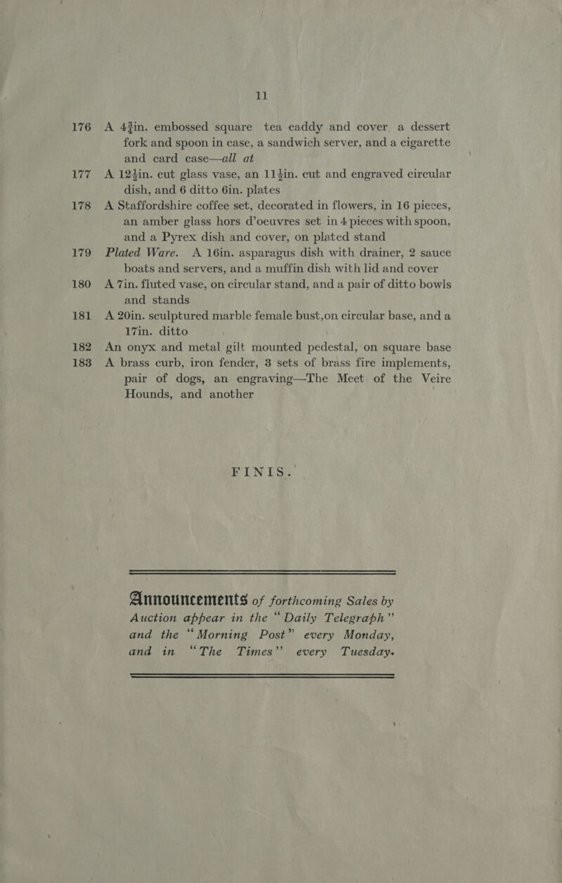 176 177 178 179 180 181 182 183 11 A 43in. embossed square tea caddy and cover a dessert fork and spoon in case, a sandwich server, and a cigarette and card case—all at A 124in. cut glass vase, an 114in. cut and engraved circular dish, and 6 ditto 6in. plates A Staffordshire coffee set, decorated in flowers, in 16 pieces, an amber glass hors d’oeuvres set in 4 pieces with spoon, and a Pyrex dish and cover, on plated stand Plated Ware. &lt;A 16in. asparagus dish with drainer, 2 sauce boats and servers, and a muffin dish with lid and cover A 7in. fluted vase, on circular stand, and a pair of ditto bowls and stands A 20in. sculptured marble female bust,on circular base, and a 17in. ditto An onyx and metal gilt mounted pedestal, on square base A brass curb, iron fender, 3 sets of brass fire implements, pair of dogs, an engraving—The Meet of the Veire Hounds, and another FINIS. Announcements of forthcoming Sales by Auction appear in the “ Daily Telegraph” and the “Morning Post” every Monday, and in “The Times’’ every Tuesday.