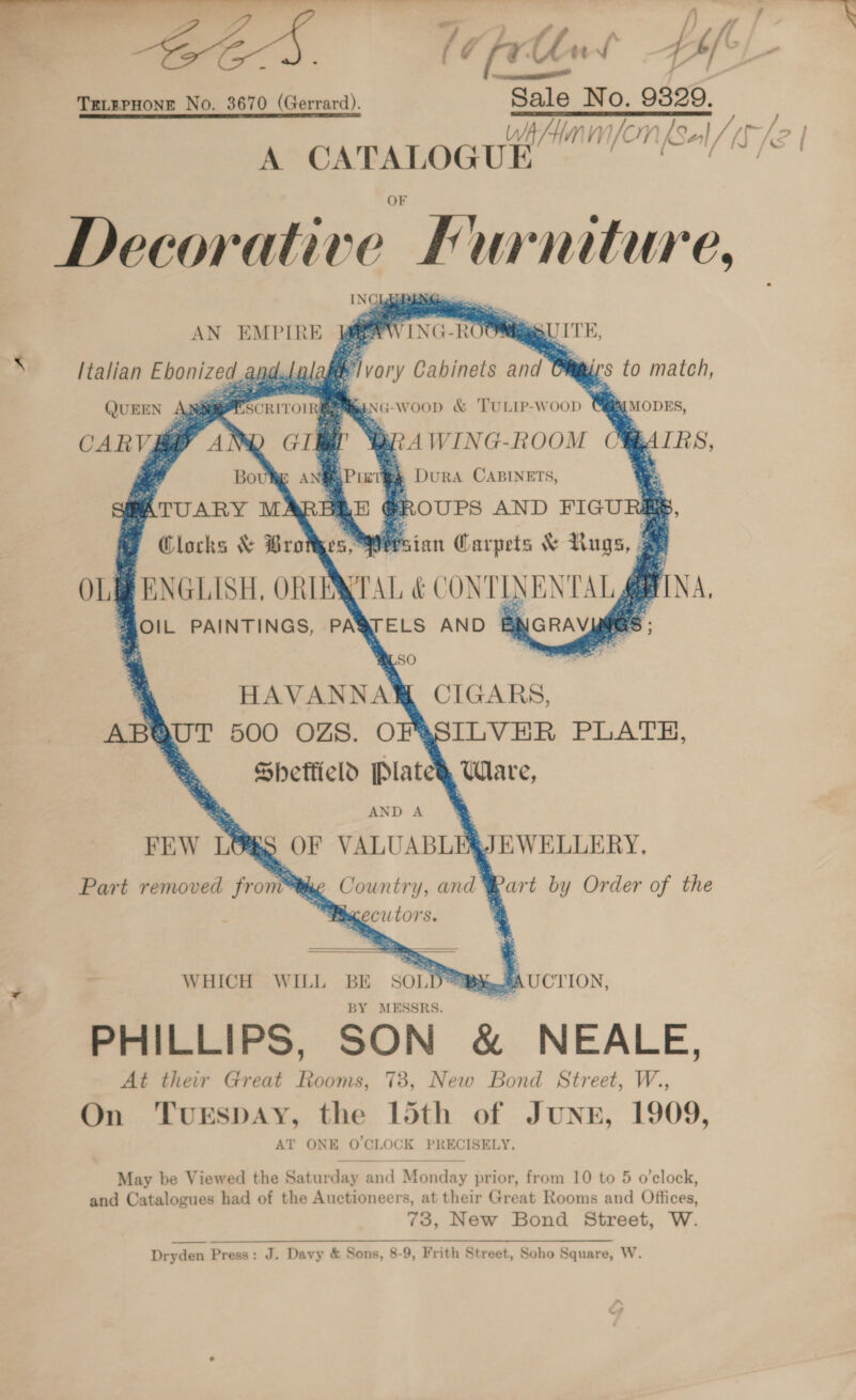 —Te +r. eS ——_ ee rtlnts Hf TeLEPHONE No. 3670 (Gerrard). Sale No. 9329, Wh Hmm /Cr Sal, r/o | ik CATALOGUE minfon(Sel/ér  Decorative 0 Furniture,                                 AN EMPIRE i inc hoe QUITE s Italian Ebonized ap atte vor 'y Cabinets fe &amp;. te. ys to match, ()UEEN vier oe ENG -woop &amp; 'TULIP-WooD We Racoves, CARV ey ve Br 4 WING-ROOM 7 IRS, “d a ‘ » DuRA CABINETS, 4 :: FROUPS AND FIGURES, i. sian Carpets &amp; Lugs, | OLE ENGLISH, ORIEN IAL &amp; CONTINENTAL FINA, @OIL PAINTINGS, PAQTELS AND BNGRAVMMGS ; HAVANNAW CIGARS, aSILVEHR PLATH, Shetficld Plate} Ware, iS OF VALUABL ‘JEWELLERY. Part removed from™ me Country, and Bart by Order of the ; WHICH WILL BE SOLD°™B%#AUCTION, BY MESSRS. PHILLIPS, SON &amp; NEALE, At their Great Rooms, 78, New Bond Street, W., On TuESDAY, the 15th of Jung, 1909, AT ONE O'CLOCK PRECISELY, May be Viewed the Saturday and Monday prior, from 10 to 5 o’clock, and Catalogues had of the Auctioneers, at their Great Rooms and Offices, 73, New Bond Street, W. Dryden Press: J. Davy &amp; Sons, 8-9, Frith Street, Soho Square, W.