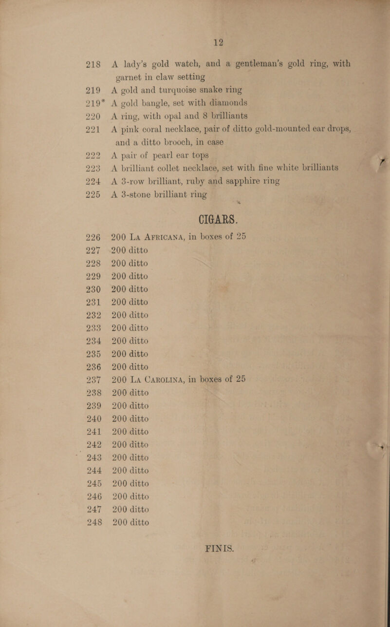 218 219 219* ©S bo BO) BO: tO RBS BOS rs bo OU be “DD BO” BO So. BO) BS BS oo SS 12 A lady’s gold watch, and a gentleman’s gold ring, with garnet in claw setting A gold and turquoise snake ring A gold bangle, set with diamonds A ring, with opal and 8 brilhants A pink coral necklace, pair of ditto gold-mounted ear drops, | and a ditto brooch, in case A pair of pearl ear tops A brilliant collet necklace, set with fine white brilliants A 3-row brilliant, ruby and sapphire ring A 3-stone brilliant ring % CIGARS. 200 La AFRICANA, in boxes of 25 200 ditto 200 ditto 200 ditto 200 ditto 200 ditto 200 ditto 200 ditto 200 ditto 200 ditto 200 ditto 200 La CAROLINA, in boxes of 25 200 ditto 200 ditto 200 ditto 200 ditto 200 ditto “ty 200 ditto 200 ditto 200 ditto 200 ditto 200 ditto 200 ditto FINIS.