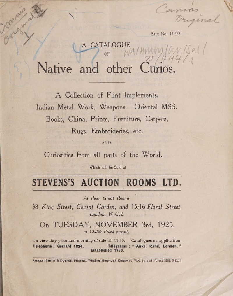 Sate No. 13,922.  TALOGUE i: 5 £. OF w foS&gt; f fs A Collection of Flint Implements. Indian Metal Work, Weapons. Oriental MSS. Books, China, Prints, Furniture, Carpets, Rugs, Embroideries, etc. AND Curiosities from all parts of the World. Which will be Sold at STEVENS’S AUCTION ROOMS LTD. . Al their Great Rooms, 38 King Street, Covent Garden, and 15/16 Floral Street, London, W.C.2. On TUESDAY, NOVEMBER 3rd, 1925, at 12.39 o'clock precisely. On view day prior and morning of sale till 11.30. Catalogues on application. Telephone : Gerrard 1824. Telegrams : “ Auks, Rand, Londen.’’ Established 1760. Rippie, Swity &amp; Durrus, Printers, Windsor House, 83 Kingsway, W.C.2; and Forest Hill, S.E.23