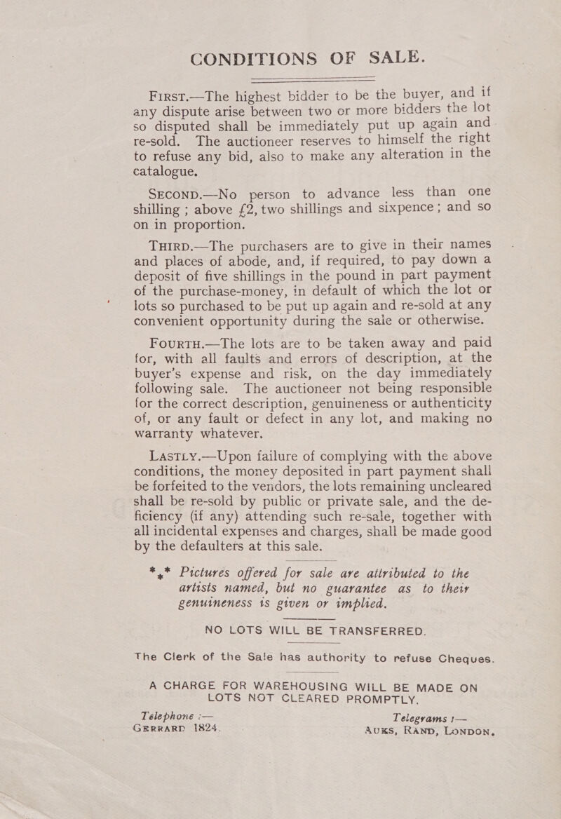 CONDITIONS OF SALE.    First.—The highest bidder to be the buyer, and if any dispute arise between two or more bidders tne lot so disputed shall be immediately put up again and- re-sold. The auctioneer reserves to himself the right to refuse any bid, also to make any alteration in the catalogue. SECOND.—No person to advance _less than one shilling ; above £2, two shillings and sixpence ; and so on in proportion. THIRD.—The purchasers are to give in their names and places of abode, and, if required, to pay down a deposit of five shillings in the pound in part payment of the purchase-money, in default of which the lot or lots so purchased to be put up again and re-sold at any convenient opportunity during the saie or otherwise. FourtTu.—The lots are to be taken away and paid for, with all faults and errors of description, at the buyer’s expense and risk, on the day immediately following sale. The auctioneer not being responsible for the correct description, genuineness or authenticity of, or any fault or defect in any lot, and making no warranty whatever. LastLy.—Upon failure of complying with the above conditions, the money deposited in part payment shall be forfeited to the vendors, the lots remaining uncleared shall be re-sold by public or private sale, and the de- ficiency (if any) attending such re-sale, together with all incidental expenses and charges, shall be made good by the defaulters at this sale. *,* Pictures offered for sale ave attributed to the artists named, but no guarantee as to their genuineness 1s given or implied. NO LOTS WILL BE TRANSFERRED.  The Clerk of the Sale has authority to refuse Cheques. A CHARGE FOR WAREHOUSING WILL BE MADE ON LOTS NOT CLEARED PROMPTLY. Telephone :— Telegyams 1— GERRARD 1824. Auxs, Ranp, Lonpbon,