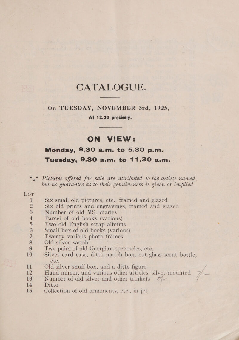 CATALOGUE.  On TUESDAY, NOVEMBER 3rd, 1925, At 12.30 precisely. ON VIEW: Monday, 9.30 a.m. to 5.30 p.m. Tuesday, 9.30 a.m. to 11.30 a.m. SN CHONIRMMUbBONHSG 10 but no guarantee as to their genuineness 1s given or implied. Six small old pictures, etc., framed and glazed Six old prints and engravings, framed and glazed Number of old MS. diaries Parcel of old books (various) Two old English scrap albums Small box of old books (various) Twenty various photo frames Old silver watch Two pairs of old Georgian spectacles, etc. Silver card case, ditto match box, cut-glass scent bottle, Cle: Old silver snuff box, and a ditto figure Hand mirror, and various other articles, silver-mounted Number of old silver and other trinkets 47~ Ditto Collection of old ornaments, etc., in jet