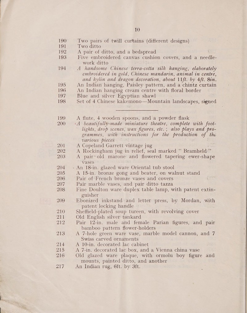 217 Two pairs of twill curtains (different designs) Two ditto A pair of ditto, and a bedspread Five embroidered canvas cushion covers, and a nieediles work ditto A handsome Chinese terra-cotta silk hanging, elaborately embroidered in gold, Chinese mandarin, animal in centre, and kylin and dragon decoration, about \1ft. by 4ft. 81n. An Indian hanging, Paisley pattern, and a chintz curtain An Indian hanging cream centre with floral border Blue and silver Egyptian shawl Set of 4 Chinese kakemono—Mountain landscapes, signed A flute, 4 wooden spoons, and a powder flask lights, drop scenes, wax figures, etc. ; also plays and pro- grammes, with instructions for the BODE RLE: of the various pieces A Copeland Garrett vintage jug A Rockingham jug in relief, seal marked ° ‘ Bramheld: e A pair-old marone and flowered tapering ewer-shape vases A 15-in. bronze gong and beater, on walnut stand Pair of French bronze vases and covers Pair marble vases, and pair ditto tazza Fine Doulton ware duplex table lamp, with patent extin- guisher Ebonized inkstand and letter press, by Mordan, with patent locking handle Sheffield-plated soup tureen, with revolving cover Old English silver tankard Pair 12-in. male and female Parian figures, and pair bamboo pattern flower-holders A 7-hole green ware vase, marble model cannon, and 7 Swiss carved ornaments A 10-in. decorated lac cabinet A 7-in. decorated lac box, and a Vienna china vase Old glazed ware plaque, with ormolu boy figure and mounts, painted ditto, and another An Indian rug, 6ft. by 3ft. 