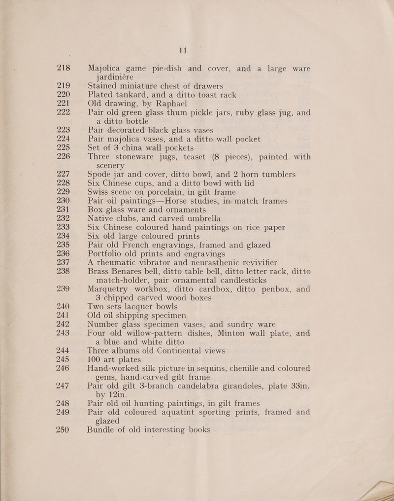  219 220 221 222 223 224 225 226 227 228 229 230 231 232 233 234 235 236 237 238 239 240 241 242 243 244 245 246 247 248 249 250 11 jardiniére Stained miniature chest of drawers Plated tankard, and a ditto toast rack Old drawing, by Raphael Pair old green glass thum pickle jars, ruby glass jug, and a ditto bottle Pair decorated black glass vases Pair majolica vases, and a ditto wall pocket Set of 3 china wall pockets Three stoneware jugs, teaset (8 pieces), painted with scenery Spode jar and cover, ditto bowl, and 2 horn tumblers Six Chinese cups, and a ditto bowl with lid Swiss scene on porcelain, in gilt frame Pair oil paintings—Horse studies, in match frames Box glass ware and ornaments Native clubs, and carved umbrella Six Chinese coloured hand paintings on rice paper Six old large coloured prints | Pair old French engravings, framed and glazed Portfolio old prints and engravings A rheumatic vibrator and neurasthenic revivifier Brass Benares bell, ditto table bell, ditto letter rack, ditto match-holder, pair ornamental candlesticks Marquetry workbox, ditto cardbox, ditto penbox, and 3 chipped carved wood boxes Two sets lacquer bowls Old oil shipping specimen Number glass specimen vases, and sundry ware Four old willow-pattern dishes, Minton wall plate, and a blue and white ditto Three albums old Continental views 100 art plates gems, hand-carved gilt frame Pair old gilt 3-branch candelabra girandoles, plate 33in. by 12in. | Pair old oil hunting paintings, in gilt frames Pair old coloured aquatint sporting prints, framed and glazed Bundle of old interesting books 
