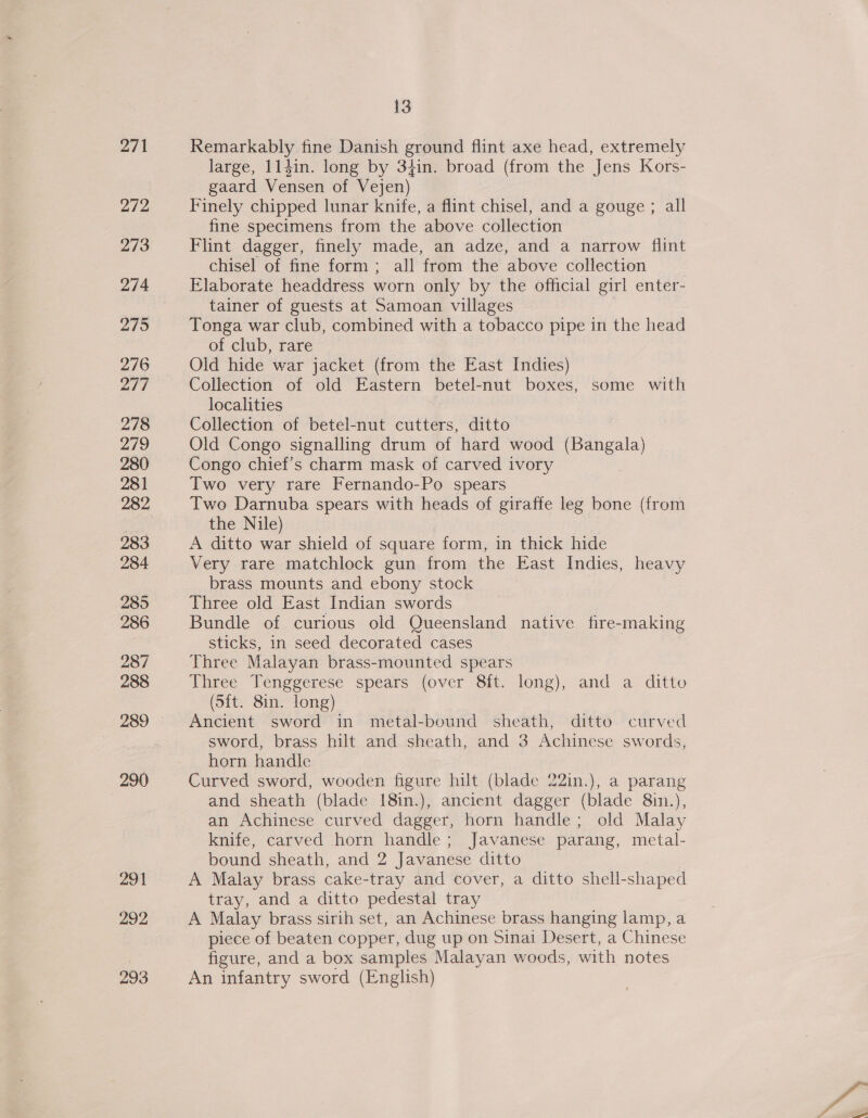 271 272 292 13 Remarkably fine Danish ground flint axe head, extremely large, 114in. long by 34in. broad (from the Jens Kors- gaard Vensen of Vejen) Finely chipped lunar knife, a flint chisel, and a gouge ; all fine specimens from the above collection Flint dagger, finely made, an adze, and a narrow flint chisel of fine form; all from the above collection Elaborate headdress worn only by the official girl enter- tainer of guests at Samoan villages Tonga war club, combined with a tobacco pipe in the head of club, rare Old hide war jacket (from the East Indies) Collection of old Eastern betel-nut boxes, some with localities Collection of betel-nut cutters, ditto Old Congo signalling drum of hard wood (Bangala) Congo chief’s charm mask of carved ivory Two very rare Fernando-Po spears Two Darnuba spears with heads of giraffe leg bone (from the Nile) A ditto war shield of square form, in thick hide Very rare matchlock gun from the East Indies, heavy brass mounts and ebony stock Three old East Indian swords Bundle of curious old Queensland native fire-making sticks, in seed decorated cases Three Malayan brass-mounted spears | Three Tenggerese spears (over 8ft. long), and a ditto (Sft. 8in. long) Ancient sword in metal-bound sheath, ditto curved sword, brass hilt and sheath, and 3 Achinese swords, horn handle Curved sword, wooden figure hilt (blade 22in.), a parang and sheath (blade {8in.), ancient dagger (blade 8in.), an Achinese curved dagger, horn handle; old Malay knife, carved horn handle; Javanese parang, metal- bound sheath, and 2 Javanese ditto A Malay brass cake-tray and cover, a ditto shell-shaped tray, and a ditto pedestal tray A Malay brass sirih set, an Achinese brass hanging lamp, a piece of beaten copper, dug up on Sinai Desert, a Chinese figure, and a box samples Malayan woods, with notes An infantry sword (English)