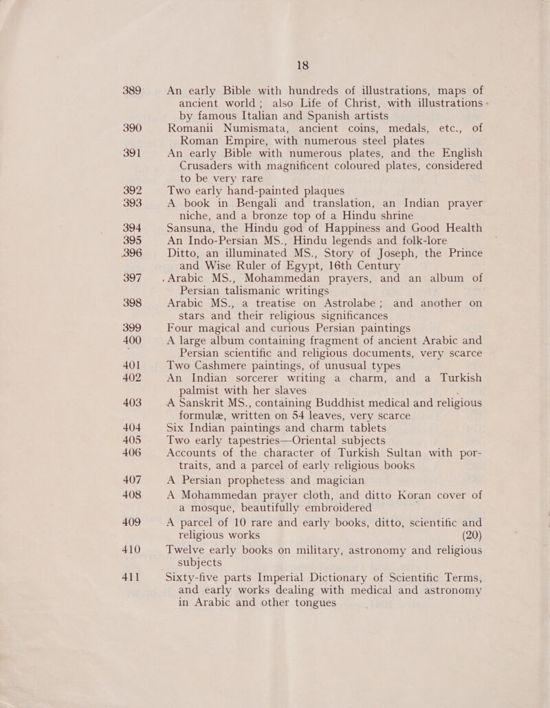 390 391 392 393 394 395 396 397 398 399 400 40] 402 403 404 405 406 407 408 409 410 411 18 An early Bible with hundreds of illustrations, maps of ancient world; also Life of Christ, with illustrations - by famous Italian and Spanish artists Romanii Numismata, ancient coins, medals, etc., of Roman Empire, with numerous steel plates An early Bible with numerous plates, and the English Crusaders with magnificent coloured plates, considered to be very rare Two early hand-painted plaques A book in Bengali and translation, an Indian prayer niche, and a bronze top of a Hindu shrine Sansuna, the Hindu god of Happiness and Good Health An Indo-Persian MS., Hindu legends and folk-lore Ditto, an illuminated MS., Story of Joseph, the Prince and Wise Ruler of Egypt, 16th Century Persian talismanic writings Arabic MS., a treatise on Astrolabe; and another on stars and their religious significances Four magical and curious Persian paintings A large album containing fragment of ancient Arabic and Persian scientific and religious documents, very scarce Two Cashmere paintings, of unusual types An Indian sorcerer writing a charm, and a Turkish palmist with her slaves A Sanskrit MS., containing Buddhist medical and religious formule, written on 54 leaves, very scarce Six Indian paintings and charm tablets Two early tapestries—Oriental subjects Accounts of the character of Turkish Sultan with por- traits, and a parcel of early religious books A Persian prophetess and magician A Mohammedan prayer cloth, and ditto Koran cover of a mosque, beautifully embroidered A parcel of 10 rare and early books, ditto, scientific and religious works (20) Twelve early books on military, astronomy and religious subjects Sixty-five parts Imperial Dictionary of Scientific Terms, and early works dealing with medical and astronomy in Arabic and other tongues