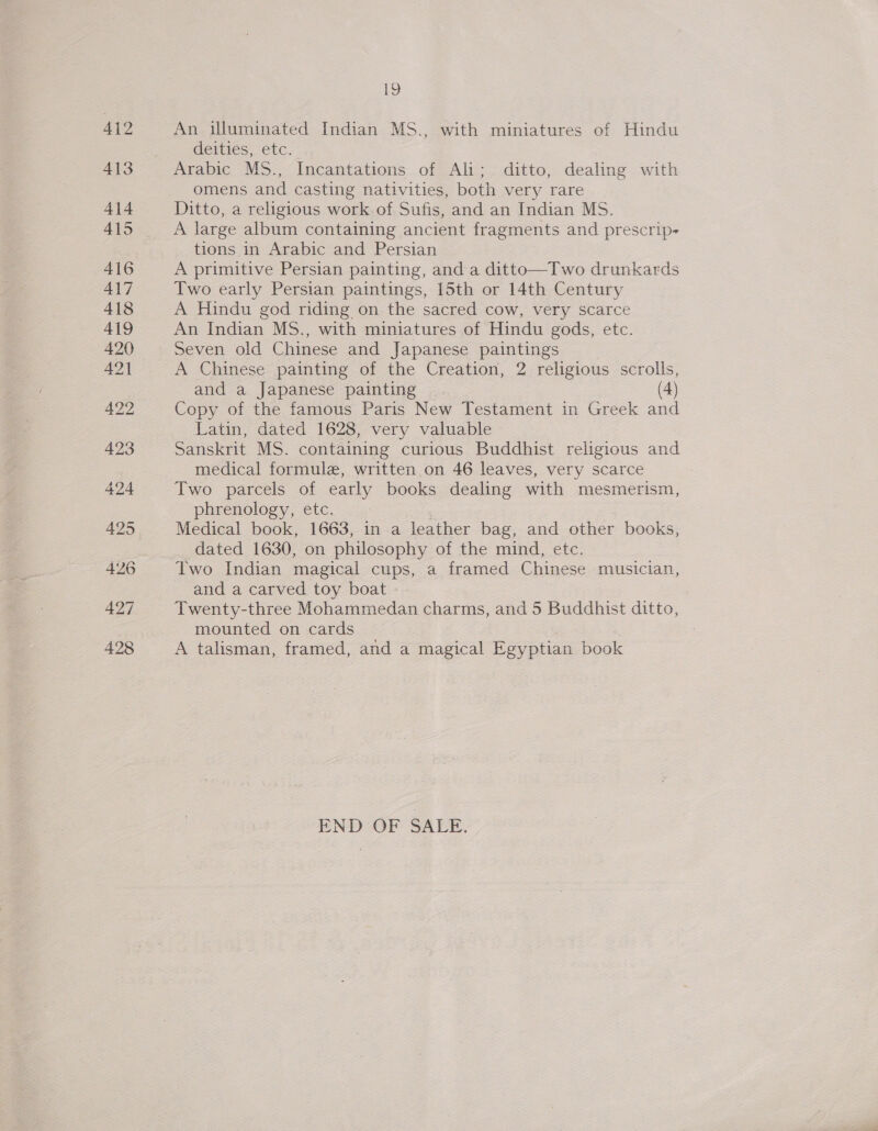 ke An illuminated Indian MS., with miniatures of Hindu deities, etc. | Arabic MS., Incantations of Ali; ditto, dealing with omens and casting nativities, both very rare Ditto, a religious work of Sufis, and an Indian MS. A large album containing ancient fragments and prescrip tions in Arabic and Persian — A primitive Persian painting, and a ditto—Two drunkards Two early Persian paintings, 15th or 14th Century A Hindu god riding on the sacred cow, very scarce An Indian MS., with miniatures of Hindu gods, etc. Seven old Chinese and Japanese paintings A Chinese painting of the Creation, 2 religious scrolls, and a Japanese painting (4) Copy of the famous Paris New Testament in Greek and Latin, dated 1628, very valuable Sanskrit MS. containing curious Buddhist religious and medical formulz, written on 46 leaves, very scarce Two parcels of early books dealing with mesmerism, phrenology, etc. ‘ Medical book, 1663, in a leather bag, and other books, dated 1630, on philosophy of the mind, etc. Two Indian magical cups, a framed Chinese musician, and a carved toy boat Twenty-three Mohammedan charms, and 5 Buddhist ditto, mounted on cards A talisman, framed, and a magical Egyptian book END OF SALE.
