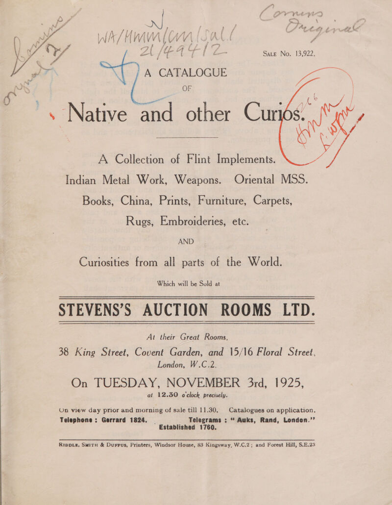 on Cant?  } : CATALOGUE A Collection of Flint Implements. Indian Metal Work, Weapons. Oriental MSS. Books, China, Prints, Furniture, Carpets, Rugs, Embroideries, etc. AND Curiosities from all parts of the World. Which will be Sold at STEVENS’S AUCTION ROOMS LTD. Al their Great Rooms, 38 King Street, Covent Garden, and 15/16 Floral Street, London, W.C.2. On TUESDAY, NOVEMBER 3rd, 1925, at 12.30 o'clock precisely. On view day prior and morning of sale till 11.30, Catalogues on application. Telephone : Gerrard 1824. | Telegrams : “ Auks, Rand, Londen.’’ Established 1760. Rippie#, S#1TH &amp; Durrus, Printers, Windsor House, 83 Kingsway, W.C.2; and Forest Hill, $.E.23