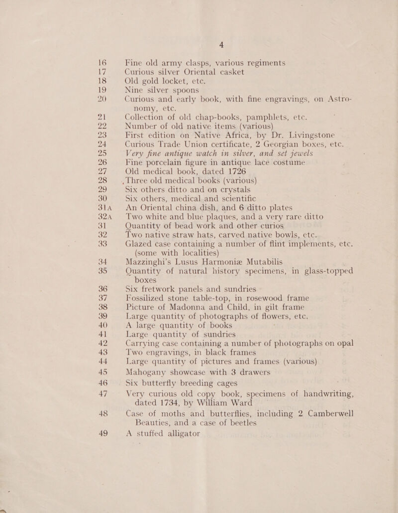 Fine old army clasps, various regiments Curious silver Oriental casket Old gold locket, etc. Nine silver spoons Curious and early book, with fine engravings, on Astro- nomy, etc. Collection of old chap-books, pamphlets, etc. Number of old native items (various) First edition on Native Africa, by Dr. Livingstone Curious Trade Union certificate, 2 Georgian boxes, etc. Very fine antique watch in silver, and set jewels Fine porcelain figure in antique lace costume Old medical book, dated 1726 Six others ditto and on crystals Six others, medical and scientific An Oriental china dish, and 6 ditto plates Two white and blue plaques, and a very rare ditto Quantity of bead work and other curios Two native straw hats, carved native bowls, etc. Glazed case containing a number of flint implements, etc. (some with localities) Mazzinghi’s Lusus Harmonize Mutabilis Quantity of natural history specimens, in glass- topped boxes Six fretwork panels and sundries Fossilized stone table-top, in rosewood frame Picture of Madonna and Child, in gilt frame Large quantity of photographs of Rowers, eter A large quantity of books Large quantity of sundries Carrying case containing a number of photographs on opal Two engravings, in black frames Large quantity of pictures and frames (various) Mahogany showcase with 3 drawers Six butterfly breeding cages Very curious old copy book, specimens of handwriting, dated 1734, by William Ward Case of moths and butterflies, including 2 Camberwell Beauties, and a case of beetles A stuffed alligator