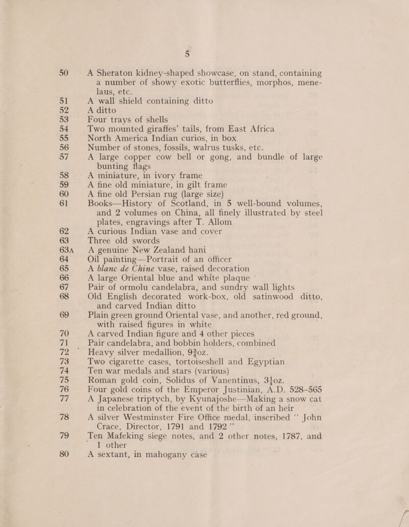 50 “S 52 53 54 55 56 a 59 60 61 62 63 63A 64 65 66 67 68 69 70 ia 72 73 74 75 76 77 78 79 80 5 A Sheraton kidney-shaped showcase, on stand, containing a number of showy exotic butterflies, morphos, mene- laus, etc. A wall shield containing ditto A ditto Four trays of shells Two mounted giraffes’ tails, from East Africa North America Indian curios, in box Number of stones, fossils, walrus tusks, etc. A large copper cow bell or gong, and bundle of nage bunting flags A miniature, in ivory frame A fine old miniature, in gilt frame A fine old Persian rug (large size) Books—History of Scotland, in 5 well-bound volumes, and 2 volumes on China, all finely illustrated by steel plates, engravings after T. Allom A curious Indian vase and cover Three old swords A genuine New Zealand hani Oil painting—Portrait of an officer A blanc de Chine vase, raised decoration A large Oriental blue and white plaque © Pair of ormolu candelabra, and sundry wall lights and carved Indian ditto Plain green ground Oriental vase, and another, red ground, with raised figures in white A carved Indian figure and 4 other pieces Pair candelabra, and bobbin holders, combined Heavy silver medallion, 920z. Two cigarette cases, tortoiseshell and Egyptian Ten war medals and stars (various) Roman gold coin, Solidus of Vanentinus, 340z. Four gold coins of the Emperor Justinian, A.D, 528-565 A Japanese triptych, by Kyunajoshe—Making a snow cat in celebration of the event of the birth of an heir A silver Westminster Fire Office medal, inscribed “ John Crace, Director,’ 1791 «and 4792” Ten Mafeking siege notes, and 2 other notes, 1787, and 1 other 3 A sextant, in mahogany case
