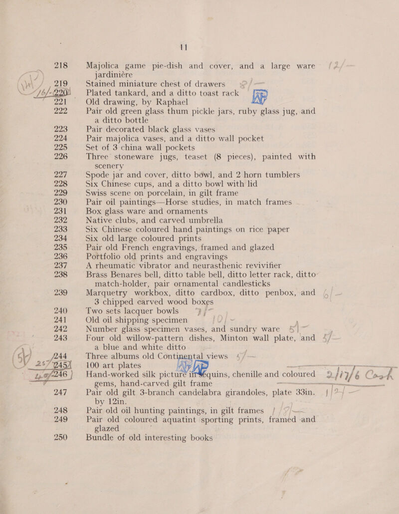   11 Majolica game pie-dish and cover, and a large ware jardiniére Stained miniature chest of drawers &gt; / Plated tankard, and a ditto toast rack = [9g Old drawing, by Raphael LY Pair old green glass thum pickle jars, ruby glass jug, and a ditto bottle Pair decorated black glass vases Pair majolica vases, and a ditto wall pocket Set of 3 china wall pockets Three stoneware jugs, teaset (8 pieces), painted with scenery Six Chinese cups, and a ditto bowl with lid Swiss scene on porcelain, in gilt frame Pair oil paintings—Horse studies, in match frames .- Box glass ware and ornaments Native clubs, and carved umbrella Six Chinese coloured hand paintings on rice paper Six old large coloured prints Pair old French engravings, framed and glazed Portfolio old prints and engravings A rheumatic vibrator and neurasthenic revivifier match-holder, pair ornamental candlesticks Marquetry workbox, ditto cardbox, ditto penbox, and 3 chipped carved wood boxes Two sets lacquer bowls Old oil shipping specimen Number glass specimen vases, and she ware Four old willow-pattern dishes, Minton wall plate, and a blue and white ditto Three albums old Continental views 100 art plates ile  gems, hand-carved gilt frame Pair old gilt 3-branch candelabra girandoles, nee 33in, by 12in. Pair old oil hunting paintings, in gilt frames Pair old coloured aquatint sporting prints, finda and glazed Bundle of old interesting books