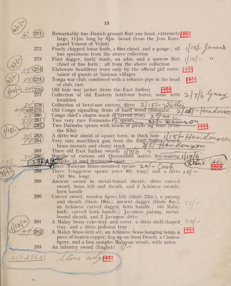 272 ®. YB     13 Remarkably fine Danish ground flint axe head, extremely large, 114in. long by 3t4in. broad ran the Jens Kors- gaard Vensen of Vejen) ; Finely chipped lunar knife, a flint eet and a eouge / 1 tf isd J j te vee fine specimens from the above collection Nae Flint dagger, finely made, an adze, and a narrow flint ##@4f/- = chisel of fine form; all from the above collection ' Elaborate headdress worn only by the official girl enter- EY 'tainer of guests at Samoan villages Tonga war club, combined with a tobacco pipe in the head BM ~ of club, rare Old hide war jacket (from the East Indies) 1 Collection of old Eastern betel-nut boxes, some with 2 }4 /6 Ay eng localities a as fe Collection of betel-nut cutters, ditto aj Ah Old Congo signalling drum of hard woo “(Bangala) 2 Congo chief’s charm mask of Carved avery Re “74 no — .. Two very rare Fernando-Po's cats OI Daa 27) Two eee spears with Fe een SE one eT a the Nile) a aap A ditto war shield of square form, in thick ‘hide i/ 1 Very rare matchlock gun from the East , Indies, brass mounts and ebony stock |        He, at hee i a shone Coreem ey... PRED wh oss CARES APT  Three old East Indian swords ei ily We EATON =~ agp RY ndle~ of curious old Queens native fire- ee | pe fe ae A HE Sticks, in seed decorated—cases seals a three NV alayan brass-mounted spears 9.0/ m f wn AM (5{t.. 8in. long) Ancient sword in metal-bound sheath, ditto curved sword, brass hilt and sheath, and 3 Achinese swords, horn handle Curved sword, wooden figure hilt (blade 22in.), a parang and sheath (blade 18in.), ancient dagger (blade 8in.), | »/. an Achinese curved dagger, horn handle; old Malay: ~ knife, carved horn handle; Javanese parang, metal- bound sheath, and 2 Javanese ditto j A Malay brass cake- -tray and cover, a ditto shell-shaped 2 O/ = tray, and a ditto pedestal tray , ; ; A Malay brass sirih set, an Achinese brass hanging lamp, a EM piece of beaten copper, dug upon Sinai Desert, a Chinese figure, and a box samples Malayan woods, with notes